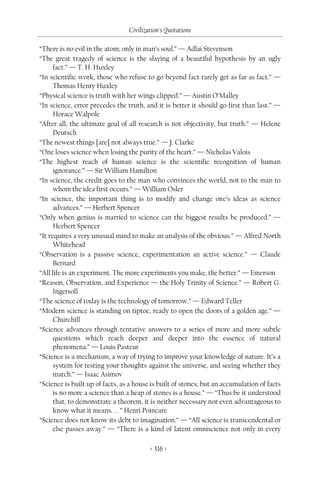 Civilization's Quotations

“There is no evil in the atom; only in man’s soul.” — Adlai Stevenson
“The great tragedy of science is the slaying of a beautiful hypothesis by an ugly
      fact.” — T. H. Huxley
“In scientific work, those who refuse to go beyond fact rarely get as far as fact.” —
      Thomas Henry Huxley
“Physical science is truth with her wings clipped.” — Austin O’Malley
“In science, error precedes the truth, and it is better it should go first than last.” —
      Horace Walpole
“After all, the ultimate goal of all research is not objectivity, but truth.” — Helene
      Deutsch
“The newest things [are] not always true.” — J. Clarke
“One loses science when losing the purity of the heart.” — Nicholas Valois
“The highest reach of human science is the scientific recognition of human
      ignorance.” — Sir William Hamilton
“In science, the credit goes to the man who convinces the world, not to the man to
      whom the idea first occurs.” — William Osler
“In science, the important thing is to modify and change one’s ideas as science
      advances.” — Herbert Spencer
“Only when genius is married to science can the biggest results be produced.” —
      Herbert Spencer
“It requires a very unusual mind to make an analysis of the obvious.” — Alfred North
      Whitehead
“Observation is a passive science, experimentation an active science.” — Claude
      Bernard
“All life is an experiment. The more experiments you make, the better.” — Emerson
“Reason, Observation, and Experience — the Holy Trinity of Science.” — Robert G.
      Ingersoll
“The science of today is the technology of tomorrow.” — Edward Teller
“Modern science is standing on tiptoe, ready to open the doors of a golden age.” —
      Churchill
“Science advances through tentative answers to a series of more and more subtle
      questions which reach deeper and deeper into the essence of natural
      phenomena.” — Louis Pasteur
“Science is a mechanism, a way of trying to improve your knowledge of nature. It’s a
      system for testing your thoughts against the universe, and seeing whether they
      match.” — Isaac Asimov
“Science is built up of facts, as a house is built of stones; but an accumulation of facts
      is no more a science than a heap of stones is a house.” — “Thus be it understood
      that, to demonstrate a theorem, it is neither necessary nor even advantageous to
      know what it means. . . ” Henri Poincare
“Science does not know its debt to imagination.” — “All science is transcendental or
      else passes away.” — “There is a kind of latent omniscience not only in every

                                         < 316 >
 
