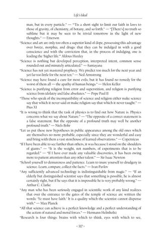 Life’s Ideal

      man, but in every particle.” — “‘Tis a short sight to limit our faith in laws to
      those of gravity, of chemistry, of botany, and so forth.” — “[There’s] no truth so
      sublime but it may be seen to be trivial tomorrow in the light of new
      thoughts.” — Emerson
“Science and art are only too often a superior kind of dope, possessing this advantage
      over booze, morphia, and drugs: that they can be indulged in with a good
      conscience and with the conviction that, in the process of indulging, one is
      leading the ‘higher life.’” Aldous Huxley
“Science is nothing but developed perception, interpreted intent, common sense
      rounded out and minutely articulated.” — Santayana
“Science has not yet mastered prophecy. We predict too much for the next year and
      yet far too little for the next ten.” — Neil Armstrong
“Science may have found a cure for most evils; but it has found no remedy for the
      worst of them all — the apathy of human beings.” — Helen Keller
“Science is purifying religion from error and superstition, and religion is purifying
      science from idolatry and false absolutes.” — Pope Paul II
“Those who speak of the incompatibility of science and religion either make science
      say that which it never said or make religion say that which it never taught.” —
      Pius XI
“It is wrong to think that the task of physics is to find out how Nature is. Physics
      concerns what we say about Nature.” — “The opposite of a correct statement is
      a false statement. But the opposite of a profound truth may well be another
      profound truth.” — Niels Bohr
“Let us put these new hypotheses in public appearance among the old ones which
      are themselves no more probable, especially since they are wonderful and easy
      and bring with them a vast storehouse of learned observations.” — Copernicus
“If I have been able to see farther than others, it was because I stood on the shoulders
      of giants.” — “It is the weight, not numbers, of experiments that is to be
      regarded.” — “If I have ever made any valuable discoveries, it has been owing
      more to patient attention than any other talent.” — Sir Isaac Newton
“School yourself to demureness and patience. Learn to inure yourself to drudgery in
      science. Learn, compare, collect the facts.” — Ivan Pavlov
“Any sufficiently advanced technology is indistinguishable from magic.” — “If an
      elderly but distinguished scientist says that something is possible, he is almost
      certainly right, but if he says that it is impossible he is very probably wrong.” —
      Arthur C. Clarke
“Any man who has been seriously engaged in scientific work of any kind realizes
      that over the entrance to the gates of the temple of science are written the
      words: ‘Ye must have faith.’ It is a quality which the scientist cannot dispense
      with.” — Max Planck
“All that science can achieve is a perfect knowledge and a perfect understanding of
      the action of natural and moral forces.” — Hermann Helmholtz
“Research is four things: brains with which to think, eyes with which to see,

                                         < 317 >
 