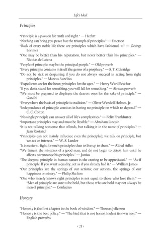 Life’s Ideal

Principles

“Principle is a passion for truth and right.” — Hazlitt
“Nothing can bring you peace but the triumph of principles.” — Emerson
“Back of every noble life there are principles which have fashioned it.” — George
      Lorimer
“One may be better than his reputation, but never better than his principles.” —
      Nicolas de Latena
“People of principle may be the principal people.” — Old proverb
“Every principle contains in itself the germs of a prophecy.” — S. T. Coleridge
“Do not be sick or despairing if you do not always succeed in acting from right
      principles.” — Marcus Aurelius
“Expedients are for the hour; principles for the ages.” — Henry Ward Beecher
“If you don’t stand for something, you will fall for something.” — African proverb
“We must be prepared to displease the dearest ones for the sake of principle.” —
      Gandhi
“Everywhere the basis of principle is tradition.” — Oliver Wendell Holmes, Jr.
“Independence of principle consists in having no principle on which to depend.” —
      C. C. Colton
“No single principle can answer all of life’s complexities.” — Felix Frankfurter
“Important principles may and must be flexible.” — Abraham Lincoln
“It is not talking nonsense that offends, but talking it in the name of principles.” —
      Jean Rostand
“Principles can not mainly influence even the principled; we talk on principle, but
      we act on interest.” — W. S. Landor
“It is easier to fight for one’s principles than to live up to them.” — Alfred Adler
“We lament the mistakes of a good man, and do not begin to detest him until he
      affects to renounce his principles.” — Junius
“The deepest principle in human nature is the craving to be appreciated.” — “As-if
      principle: If you want a quality, act as if you already had it.” — William James
“Our principles are the springs of our actions; our actions, the springs of our
      happiness or misery.” — Philip Skelton
“One who merely knows right principles is not equal to those who love them.” —
      “Men of principle are sure to be bold, but those who are bold may not always be
      men of principle.” — Confucius


Honesty

“Honesty is the first chapter in the book of wisdom.” — Thomas Jefferson
“Honesty is the best policy.” — “The bird that is not honest foulest its own nest.” —
    English proverbs

                                         < 21 >
 