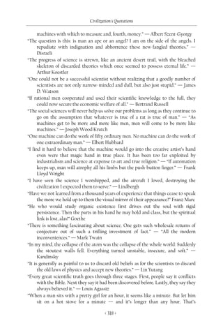 Civilization's Quotations

      machines with which to measure and, fourth, money.” — Albert Szent-Gyorgy
“The question is this: is man an ape or an angel? I am on the side of the angels. I
      repudiate with indignation and abhorrence these new-fangled theories.” —
      Disraeli
“The progress of science is strewn, like an ancient desert trail, with the bleached
      skeleton of discarded theories which once seemed to possess eternal life.” —
      Arthur Koestler
“One could not be a successful scientist without realizing that a goodly number of
      scientists are not only narrow-minded and dull, but also just stupid.” — James
      D. Watson
“If rational men cooperated and used their scientific knowledge to the full, they
      could now secure the economic welfare of all.” — Bertrand Russell
“The social sciences will never help us solve our problems as long as they continue to
      go on the assumption that whatever is true of a rat is true of man.” — “As
      machines get to be more and more like men, men will come to be more like
      machines.” — Joseph Wood Krutch
“One machine can do the work of fifty ordinary men. No machine can do the work of
      one extraordinary man.” — Elbert Hubbard
“I find it hard to believe that the machine would go into the creative artist’s hand
      even were that magic hand in true place. It has been too far exploited by
      industrialism and science at expense to art and true religion.” — “If automation
      keeps up, man will atrophy all his limbs but the push-button finger.” — Frank
      Lloyd Wright
“I have seen the science I worshipped, and the aircraft I loved, destroying the
      civilization I expected them to serve.” — Lindbergh
“Have we not learned from a thousand years of experience that things cease to speak
      the more we hold up to them the visual mirror of their appearance?” Franz Marc
“He who would study organic existence first drives out the soul with rigid
      persistence. Then the parts in his hand he may hold and class, but the spiritual
      link is lost, alas!” Goethe
“There is something fascinating about science. One gets such wholesale returns of
      conjecture out of such a trifling investment of fact.” — “All the modern
      inconveniences.” — Mark Twain
“In my mind, the collapse of the atom was the collapse of the whole world: Suddenly
      the stoutest walls fell. Everything turned unstable, insecure, and soft.” —
      Kandinsky
“It is generally as painful to us to discard old beliefs as for the scientists to discard
      the old laws of physics and accept new theories.” — Lin Yutang
“Every great scientific truth goes through three stages. First, people say it conflicts
      with the Bible. Next they say it had been discovered before. Lastly, they say they
      always believed it.” — Louis Agassiz
“When a man sits with a pretty girl for an hour, it seems like a minute. But let him
      sit on a hot stove for a minute — and it’s longer than any hour. That’s

                                         < 318 >
 