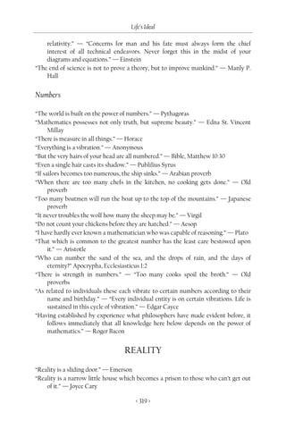 Life’s Ideal

    relativity.” — “Concerns for man and his fate must always form the chief
    interest of all technical endeavors. Never forget this in the midst of your
    diagrams and equations.” — Einstein
“The end of science is not to prove a theory, but to improve mankind.” — Manly P.
    Hall


Numbers

“The world is built on the power of numbers.” — Pythagoras
“Mathematics possesses not only truth, but supreme beauty.” — Edna St. Vincent
      Millay
“There is measure in all things.” — Horace
“Everything is a vibration.” — Anonymous
“But the very hairs of your head are all numbered.” — Bible, Matthew 10:30
“Even a single hair casts its shadow.” — Publilius Syrus
“If sailors becomes too numerous, the ship sinks.” — Arabian proverb
“When there are too many chefs in the kitchen, no cooking gets done.” — Old
      proverb
“Too many boatmen will run the boat up to the top of the mountains.” — Japanese
      proverb
“It never troubles the wolf how many the sheep may be.” — Virgil
“Do not count your chickens before they are hatched.” — Aesop
“I have hardly ever known a mathematician who was capable of reasoning.” — Plato
“That which is common to the greatest number has the least care bestowed upon
      it.” — Aristotle
“Who can number the sand of the sea, and the drops of rain, and the days of
      eternity?” Apocrypha, Ecclesiasticus 1:2
“There is strength in numbers.” — “Too many cooks spoil the broth.” — Old
      proverbs
“As related to individuals these each vibrate to certain numbers according to their
      name and birthday.” — “Every individual entity is on certain vibrations. Life is
      sustained in this cycle of vibration.” — Edgar Cayce
“Having established by experience what philosophers have made evident before, it
      follows immediately that all knowledge here below depends on the power of
      mathematics.” — Roger Bacon


                                   REALITY

“Reality is a sliding door.” — Emerson
“Reality is a narrow little house which becomes a prison to those who can’t get out
    of it.” — Joyce Cary

                                        < 319 >
 