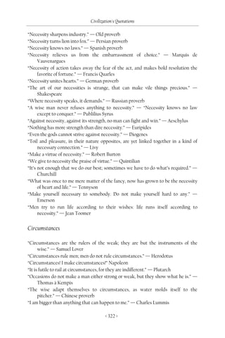 Civilization's Quotations

“Necessity sharpens industry.” — Old proverb
“Necessity turns lion into fox.” — Persian proverb
“Necessity knows no laws.” — Spanish proverb
“Necessity relieves us from the embarrassment of choice.” — Marquis de
      Vauvenargues
“Necessity of action takes away the fear of the act, and makes bold resolution the
      favorite of fortune.” — Francis Quarles
“Necessity unites hearts.” — German proverb
“The art of our necessities is strange, that can make vile things precious.” —
      Shakespeare
“Where necessity speaks, it demands.” — Russian proverb
“A wise man never refuses anything to necessity.” — “Necessity knows no law
      except to conquer.” — Publilius Syrus
“Against necessity, against its strength, no man can fight and win.” — Aeschylus
“Nothing has more strength than dire necessity.” — Euripides
“Even the gods cannot strive against necessity.” — Diogenes
“Toil and pleasure, in their nature opposites, are yet linked together in a kind of
      necessary connection.” — Livy
“Make a virtue of necessity.” — Robert Burton
“We give to necessity the praise of virtue.” — Quintilian
“It’s not enough that we do our best; sometimes we have to do what’s required.” —
      Churchill
“What was once to me mere matter of the fancy, now has grown to be the necessity
      of heart and life.” — Tennyson
“Make yourself necessary to somebody. Do not make yourself hard to any.” —
      Emerson
“Men try to run life according to their wishes: life runs itself according to
      necessity.” — Jean Toomer


Circumstances

“Circumstances are the rulers of the weak; they are but the instruments of the
      wise.” — Samuel Lover
“Circumstances rule men; men do not rule circumstances.” — Herodotus
“Circumstances! I make circumstances!” Napoleon
“It is futile to rail at circumstances, for they are indifferent.” — Plutarch
“Occasions do not make a man either strong or weak, but they show what he is.” —
      Thomas à Kempis
“The wise adapt themselves to circumstances, as water molds itself to the
      pitcher.” — Chinese proverb
“I am bigger than anything that can happen to me.” — Charles Lummis

                                      < 322 >
 