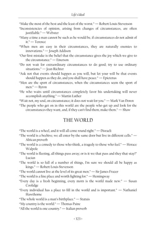 Life’s Ideal

“Make the most of the best and the least of the worst.” — Robert Louis Stevenson
“Inconsistencies of opinion, arising from changes of circumstances, are often
    justifiable.” — Webster
“Many a time a man cannot be such as he would be, if circumstances do not admit of
    it.” — Terence
“When men are easy in their circumstances, they are naturally enemies to
    innovations.” — Joseph Addison
“Our first mistake is the belief that the circumstance gives the joy which we give to
    the circumstance.” — Emerson
“Do not wait for extraordinary circumstances to do good; try to use ordinary
    situations.” — Jean Richter
“Ask not that events should happen as you will, but let your will be that events
    should happen as they do, and you shall have peace.” — Epictetus
“Men are the sport of circumstances, when the circumstances seem the sport of
    men.” — Byron
“He who waits until circumstances completely favor his undertaking will never
    accomplish anything.” — Martin Luther
“Wait not, my soul, on circumstance; it does not wait for you.” — Mark Van Doren
“The people who get on in this world are the people who get up and look for the
    circumstances they want, and, if they can’t find them, make them.” — Shaw


                                THE WORLD
“The world is a wheel, and it will all come round right.” — Disraeli
“The world is a beehive; we all enter by the same door but live in different cells.” —
     African proverb
“The world is a comedy to those who think, a tragedy to those who feel.” — Horace
     Walpole
“The world is fleeting, all things pass away; or is it we that pass and they that stay?”
     Lucian
“The world is so full of a number of things, I’m sure we should all be happy as
     kings.” — Robert Louis Stevenson
“The world cannot live at the level of its great men.” — Sir James Frazer
“The world is a fine place and worth fighting for.” — Hemingway
“Every day is a fresh beginning, every morn is the world made new.” — Susan
     Coolidge
“Every individual has a place to fill in the world and is important.” — Nathaniel
     Hawthorne
“The whole world is a man’s birthplace.” — Statuis
“My country is the world.” — Thomas Paine
“All the world is one country.” — Italian proverb

                                         < 323 >
 