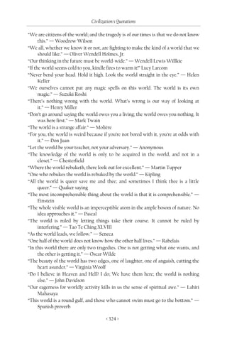 Civilization's Quotations

“We are citizens of the world; and the tragedy is of our times is that we do not know
      this.” — Woodrow Wilson
“We all, whether we know it or not, are fighting to make the kind of a world that we
      should like.” — Oliver Wendell Holmes, Jr.
“Our thinking in the future must be world-wide.” — Wendell Lewis Willkie
“If the world seems cold to you, kindle fires to warm it!” Lucy Larcom
“Never bend your head. Hold it high. Look the world straight in the eye.” — Helen
      Keller
“We ourselves cannot put any magic spells on this world. The world is its own
      magic.” — Suzuki Roshi
“There’s nothing wrong with the world. What’s wrong is our way of looking at
      it.” — Henry Miller
“Don’t go around saying the world owes you a living; the world owes you nothing. It
      was here first.” — Mark Twain
“The world is a strange affair.” — Molière
“For you, the world is weird because if you’re not bored with it, you’re at odds with
      it.” — Don Juan
“Let the world be your teacher, not your adversary.” — Anonymous
“The knowledge of the world is only to be acquired in the world, and not in a
      closet.” — Chesterfield
“Where the world rebuketh, there look out for excellent.” — Martin Tupper
“One who rebukes the world is rebuked by the world.” — Kipling
“All the world is queer save me and thee; and sometimes I think thee is a little
      queer.” — Quaker saying
“The most incomprehensible thing about the world is that it is comprehensible.” —
      Einstein
“The whole visible world is an imperceptible atom in the ample bosom of nature. No
      idea approaches it.” — Pascal
“The world is ruled by letting things take their course. It cannot be ruled by
      interfering.” — Tao Te Ching XLVIII
“As the world leads, we follow.” — Seneca
“One half of the world does not know how the other half lives.” — Rabelais
“In this world there are only two tragedies. One is not getting what one wants, and
      the other is getting it.” — Oscar Wilde
“The beauty of the world has two edges, one of laughter, one of anguish, cutting the
      heart asunder.” — Virginia Woolf
“Do I believe in Heaven and Hell? I do; We have them here; the world is nothing
      else.” — John Davidson
“Our eagerness for worldly activity kills in us the sense of spiritual awe.” — Lahiri
      Mahasaya
“This world is a round gulf, and those who cannot swim must go to the bottom.” —
      Spanish proverb

                                       < 324 >
 