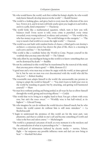 Civilization's Quotations

“He who would know the world, seek first within his being’s depths; he who would
    truly know himself, develop interest in the world.” — Rudolf Steiner
“The world is a looking-glass, and gives back to every man the reflection of his own
    face. Frown at it, and it in turn will look sourly upon you; laugh at it and with it,
    and it is a jolly, kind companion.” — Thackeray
“The world looks like a mathematical equation, which, turn it how you will,
    balances itself. Every secret is told, every crime is punished, every virtue
    rewarded, every wrong redressed, in silence and certainty.” — “The world is his,
    who has money to go over it.” — “The world belongs to the energetic.” — “The
    way to mend a bad world is to create the right world.” — Emerson
“The world was not built with random bricks of chance, a blind god is not destiny’s
    architect; a conscious power has drawn the plan of life, there is a meaning in
    each curve and line.” — Sri Aurobindo
“This world is like a vestibule before the World to Come. Prepare yourself in the
    vestibule that you may enter the hall.” — The Talmud
“The only effort by any intelligent being in this world is to know something that can
    not be destroyed by death.” — Buddha
“Do not be conformed to this world but be transformed by the renewal of the mind,
    that you may prove what is good.” — Bible, Romans 12:2
“A good man and a wise man may at times be angry with the world, at times grieved
    for it; but be sure no man was ever discontented with the world who did his
    duty in it.” — Robert Southey
“The reasonable man adapts himself to the world; the unreasonable one persists in
    trying to adapt the world to himself.” — “You don’t learn to hold your own in
    the world by standing on guard, but by attacking, and getting well hammered
    yourself.” — Shaw
“No man lives without jostling and being jostled; in all ways he has to elbow himself
    through the world, giving and receiving offense.” — Carlyle
“This world that we’re living in is mighty hard to beat; You get a thorn with every
    rose, but ain’t the roses sweet.” — “Worldly wise is but half-witted, at its
    highest.” — Edward Young
“He who imagines he can do without the world deceives himself much; but he who
    fancies the world cannot do without him is still more mistaken.” — La
    Rochefoucauld
“I begin to understand the promises of this world are for the most part, vain
    phantoms; and that to confide in one’s self and become something of worth and
    value is the best and safest course.” — Michelangelo
“The world is a perpetual caricature of itself; at every moment it is the mockery and
    the contradiction of what it is pretending to be.” — Santayana
“The world-pool of information fathered by electric media — movies, Telstar,
    flight — far surpasses any possible influence mom and dad can now bring to
    bear.” — Marshall McLuhan

                                         < 326 >
 