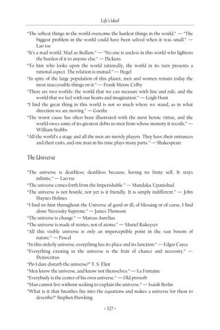 Life’s Ideal

“The softest things in the world overcome the hardest things in the world.” — “The
      biggest problem in the world could have been solved when it was small.” —
      Lao-tse
“It’s a mad world. Mad as Bedlam.” — “No one is useless in this world who lightens
      the burden of it to anyone else.” — Dickens
“To him who looks upon the world rationally, the world in its turn presents a
      rational aspect. The relation is mutual.” — Hegel
“In spite of the large population of this planet, men and women remain today the
      most inaccessible things on it.” — Frank Moore Colby
“There are two worlds: the world that we can measure with line and rule, and the
      world that we feel with our hearts and imagination.” — Leigh Hunt
“I find the great thing in this world is not so much where we stand, as in what
      direction we are moving.” — Goethe
“The worst cause has often been illustrated with the most heroic virtue, and the
      world owes some of its greatest debts to men from whose memory it recoils.” —
      William Stubbs
“All the world’s a stage and all the men are merely players. They have their entrances
      and their exits, and one man in his time plays many parts.” — Shakespeare


The Universe

“The universe is deathless; deathless because, having no finite self, It stays
      infinite.” — Lao-tse
“The universe comes forth from the Imperishable.” — Mundaka-Upanishad
“The universe is not hostile, nor yet is it friendly. It is simply indifferent.” — John
      Haynes Holmes
“I find no hint throughout the Universe of good or ill, of blessing or of curse, I find
      alone Necessity Supreme.” — James Thomson
“The universe is change.” — Marcus Aurelius
“The universe is made of stories, not of atoms.” — Muriel Rukeyser
“All this visible universe is only an imperceptible point in the vast bosom of
      nature.” — Pascal
“In this orderly universe, everything has its place and its function.” — Edgar Cayce
“Everything existing in the universe is the fruit of chance and necessity.” —
      Democritus
“Do I dare disturb the universe?” T. S. Eliot
“Men know the universe, and know not themselves.” — La Fontaine
“Everybody is the center of his own universe.” — Old proverb
“Man cannot live without seeking to explain the universe.” — Isaiah Berlin
“What is it that breathes fire into the equations and makes a universe for them to
      describe?” Stephen Hawking

                                        < 327 >
 
