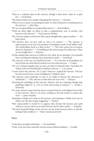 Civilization's Quotations

“There is a coherent plan in the universe, though I don’t know what it’s a plan
     for.” — Fred Hoyle
“The human mind is not capable of grasping the Universe.” — Einstein
“When we try to pick out anything by itself, we find it hitched to everything else in
     the universe.” — John Muir
“We are an impossibility in an impossible universe.” — Ray Bradbury
“With our short sight, we affect to take a comprehensive view of eternity. Our
     horizon is the universe.” — Paul Laurence Dunbar
“The Universe begins to look more like a great thought than a great machine.” — Sir
     James Jeans
“The universe does not jest with us, but is in earnest.” — “The universe is
     represented in every one of its particles. Everything is made of one hidden stuff.
     The world globes itself in a drop of dew.” — “The solar system has no anxiety
     about its reputation.” — “Everything in the universe goes by indirection. There
     are no straight lines.” — Emerson
“In this unbelievable universe in which we live, there are no absolutes. Even parallel
     lines, reaching into infinity, meet somewhere yonder.” — Pearl Buck
“The universe is but one vast Symbol of God.” — “It is the first of all problems for
     man to find out what kind of work he is to do in this universe.” — Carlyle
“We are so bound together that no man can labor for himself alone. Each blow he
     strikes in his own behalf helps to mold the universe.” — J. K. Jerome
“A man said to the universe: ‘Sir, I exist!’ ‘However,’ replied the universe, ‘The fact
     has not created in me a sense of obligation.’” Stephen Crane
“The universe seems bankrupt as soon as we begin to discuss the characters of
     individuals.” — “The universe is wider than our views of it.” — Thoreau
“Knowing the plumbing of the universe, intricate and awe-inspiring though that
     plumbing might be, is a far cry from discovering its purpose.” — Gerald L.
     Schroeder
“For some curious reason man has always assumed that he is the highest form of life
     in the Universe. There is, of course, nothing at all with which to sustain this
     view.” — James Thurber
“Sometimes I think we’re alone in the universe, and sometimes I think we’re not. In
     either case, the idea is quite staggering.” — Maslow
“How unreasonable it would be to suppose that, besides the heavens and earth
     which we can see, there are no other heavens and no other earths.” — Teng Mu
“The most beautiful things in the universe are the starry heavens above us and the
     feeling of duty within us.” — Native American proverb


Unity

“Unity does not imply uniformity.” — Sri Aurobindo
“Unity, to be real, must stand the severest strain without breaking.” — Gandhi

                                        < 328 >
 