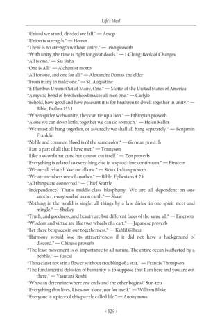 Life’s Ideal

“United we stand, divided we fall.” — Aesop
“Union is strength.” — Homer
“There is no strength without unity.” — Irish proverb
“With unity, the time is right for great deeds.” — I-Ching; Book of Changes
“All is one.” — Sai Baba
“One is All.” — Alchemist motto
“All for one, and one for all.” — Alexandre Dumas the elder
“From many to make one.” — St. Augustine
“E Pluribus Unum: Out of Many, One.” — Motto of the United States of America
“A mystic bond of brotherhood makes all men one.” — Carlyle
“Behold, how good and how pleasant it is for brethren to dwell together in unity.” —
      Bible, Psalms 133:1
“When spider webs unite, they can tie up a lion.” — Ethiopian proverb
“Alone we can do so little; together we can do so much.” — Helen Keller
“We must all hang together, or assuredly we shall all hang separately.” — Benjamin
      Franklin
“Noble and common blood is of the same color.” — German proverb
“I am a part of all that I have met.” — Tennyson
“Like a sword that cuts, but cannot cut itself.” — Zen proverb
“Everything is related to everything else in a space-time continuum.” — Einstein
“We are all related; We are all one.” — Sioux Indian proverb
“We are members one of another.” — Bible, Ephesians 4:25
“All things are connected.” — Chief Seattle
“Independence? That’s middle-class blasphemy. We are all dependent on one
      another, every soul of us on earth.” — Shaw
“Nothing in the world is single; all things by a law divine in one spirit meet and
      mingle.” — Shelley
“Truth, and goodness, and beauty are but different faces of the same all.” — Emerson
“Wisdom and virtue are like two wheels of a cart.” — Japanese proverb
“Let there be spaces in our togetherness.” — Kahlil Gibran
“Harmony would lose its attractiveness if it did not have a background of
      discord.” — Chinese proverb
“The least movement is of importance to all nature. The entire ocean is affected by a
      pebble.” — Pascal
“Thou canst not stir a flower without troubling of a star.” — Francis Thompson
“The fundamental delusion of humanity is to suppose that I am here and you are out
      there.” — Yasutani Roshi
“Who can determine where one ends and the other begins?” Sun-tzu
“Everything that lives, Lives not alone, nor for itself.” — William Blake
“Everyone is a piece of this puzzle called life.” — Anonymous

                                       < 329 >
 
