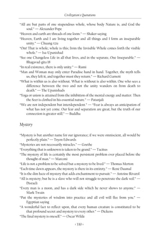 Civilization's Quotations

“All are but parts of one stupendous whole, whose body Nature is, and God the
     soul.” — Alexander Pope
“Heaven and earth are threads of one loom.” — Shaker saying
“Heaven, Earth and I are living together and all things and I form an inseparable
     unity.” — Chuang-tzu
“Om! That is whole; whole is this; from the Invisible Whole comes forth the visible
     whole.” — Isa-Upanishad
“See one Changeless Life in all that lives, and in the separate, One Inseparable.” —
     Bhagavad-gita 18
“In real existence, there is only unity.” — Rumi
“Man and Woman may only enter Paradise hand in hand. Together, the myth tells
     us, they left it, and together must they return.” — Richard Garnett
“What is within us is also without. What is without is also within. One who sees a
     difference between the two and not the unity wanders on from death to
     death.” — The Upanishads
“Yoga or union is attained from the inhibition of the mental energy and matter. Then
     the Seer is clothed in his essential nature.” — Patanjali
“We are not independent but interdependent.” — “Fear is always an anticipation of
     what has not yet come. Our fear and separation are great, but the truth of our
     connection is greater still.” — Buddha


Mystery

“Mystery is but another name for our ignorance; if we were omniscient, all would be
      perfectly plain.” — Tryon Edwards
“Mysteries are not necessarily miracles.” — Goethe
“Everything that is unknown is taken to be grand.” — Tacitus
“The mystery of life is certainly the most persistent problem ever placed before the
      thought of man.” — Marconi
“Life is not a problem to be solved but a mystery to be lived.” — Thomas Merton
“Each time dawn appears, the mystery is there in its entirety.” — René Daumal
“It is the dim haze of mystery that adds enchantment to pursuit.” — Antoine Rivarol
“All is mystery; but he is a slave who will not struggle to penetrate the dark veil.” —
      Disraeli
“Every man is a moon, and has a dark side which he never shows to anyone.” —
      Mark Twain
“Put the mysteries of wisdom into practice and all evil will flee from you.” —
      Egyptian saying
“A wonderful fact to reflect upon, that every human creature is constituted to be
      that profound secret and mystery to every other.” — Dickens
“The final mystery is oneself.” — Oscar Wilde

                                        < 330 >
 