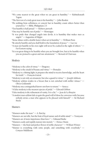 Life’s Ideal

“We come nearest to the great when we are great in humility.” — Rabindranath
      Tagore
“The first test of a truly great man is his humility.” — John Ruskin
“Do nothing from selfishness or conceit but in humility count others better than
      yourselves.” — Bible, Philippians 2:3
“Too humble is half proud.” — Hebrew proverb
“One may be humble out of pride.” — Montaigne
“It was pride that changed angels into devils; it is humility that makes men as
      angels.” — Augustine of Hippo
“Sense shines with a double luster when set in humility.” — William Penn
“Be utterly humble and you shall hold to the foundation of peace.” — Lao-tse
“A man not humble in his own sight will never be exalted in the sight of others.” —
      Far Eastern saying
“It is no great thing to be humble when you are brought low; but to be humble when
      you are praised is a great and rare attainment.” — Bernard of Clairvaux


Modesty

“Modesty is the color of virtue.” — Diogenes
“Modesty is the citadel of beauty and virtue.” — Demades
“Modesty is a shining light; it prepares the mind to receive knowledge, and the heart
     for truth.” — François Guizot
“Modesty is not only an ornament, but also a guard to virtue.” — Joseph Addison
“Modesty seldom resides in a breast that is not enriched with nobler virtues.” —
     Oliver Goldsmith
“Modesty once extinguished knows not how to return.” — Seneca
“A false modesty is the meanest species of pride.” — Edward Gibbon
“False modesty is the refinement of vanity. It is a lie.” — Jean de La Bruyère
“A modest man seldom fails to gain the good will of those he converses with, because
     nobody envies a man who appears to be pleased with himself.” — Sir Richard
     Steele


Manners

“Manners make the man.” — A. Barclay
“Manners are not idle, but the fruit of loyal nature and of noble mind.” — Tennyson
“Manners are of more importance than laws.” — Edmund Burke
“Manners easily and rapidly mature into morals.” — Horace Mann
“Manners — the final and perfect flower of noble character.” — William Winter
“Manner is everything with some people, and something with everybody.” —
   Conyers Middleton
                                        < 23 >
 