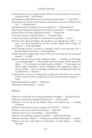 Civilization's Quotations

“Good manners are a part of good morals; and it is as much our duty as our interest
     to practice both.” — John Hunter
“Good manners and good morals are sworn friends and fast allies.” — Cyrus Bartol
“Bad manners are a species of bad morals; a conscientious man will not offend in that
     way.” — Christian Bovee
“Bad manner spoils everything, even reason and justice.” — Baltasar Gracian
“Much of good-doing was destroyed for lack of tact and manner.” — Martin Tupper
“Better to show too much civility than too little.” — Old proverb
“Every man’s manners makes his fortune.” — Cornelius Nepos
“A man’s own manner and character is what most becomes him.” — Cicero
“Manners must adorn knowledge and smooth its way through the world.” — “A
     man’s own good breeding is the best security against other people’s ill
     manners.” — Lord Chesterfield
“Good breeding consists in having no particular mark of any profession, but a
     general elegance of manners.” — Samuel Johnson
“All the education young people receive will be in vain if they do not learn good
     manners.” — Gandhi
“Manners make the fortune of the ambitious youth.” — “Manners are the happy
     ways of doing things.” — “Fine manners need the support of fine manners in
     others.” — “Good manners are made of petty sacrifices.” — “Your manners are
     always under examination, and by committees little suspected, a police in
     citizens clothes, — but are awarding or denying you very high prizes when you
     least think of it.” — Emerson
“Good manners is the art of making those people easy with whom we converse;
     whoever makes the fewest people uneasy, is the best bred man in company.” —
     Swift
“Don’t shake hands too eagerly.” — Pythagoras
“Other times, other manners.” — Pindar


Politeness

“Politeness is merely the art of choosing among your thoughts.” — Madame de Stael
“Politeness is good nature regulated by good sense.” — Sydney Smith
“Politeness is to do and say the kindest thing in the kindest way.” — Ludwig
     Lewisohm
“Politeness is the ritual of society, as prayers are of church.” — Emerson
“Politeness comes from within, from the heart.” — John Hall
“Politeness goes far, yet costs nothing.” — Samuel Smiles
“Politeness costs nothing, and gains everything.” — Lady Mary Montagu
“Politeness smoothes wrinkles.” — “Politeness is the flower of humanity.” — Joubert
“Politeness has been well defined as benevolence in small things.” — Thomas
     Macaulay

                                        < 24 >
 