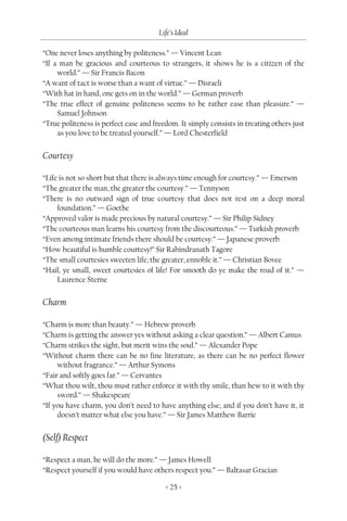 Life’s Ideal

“One never loses anything by politeness.” — Vincent Lean
“If a man be gracious and courteous to strangers, it shows he is a citizen of the
     world.” — Sir Francis Bacon
“A want of tact is worse than a want of virtue.” — Disraeli
“With hat in hand, one gets on in the world.” — German proverb
“The true effect of genuine politeness seems to be rather ease than pleasure.” —
     Samuel Johnson
“True politeness is perfect ease and freedom. It simply consists in treating others just
     as you love to be treated yourself.” — Lord Chesterfield


Courtesy

“Life is not so short but that there is always time enough for courtesy.” — Emerson
“The greater the man, the greater the courtesy.” — Tennyson
“There is no outward sign of true courtesy that does not rest on a deep moral
     foundation.” — Goethe
“Approved valor is made precious by natural courtesy.” — Sir Philip Sidney
“The courteous man learns his courtesy from the discourteous.” — Turkish proverb
“Even among intimate friends there should be courtesy.” — Japanese proverb
“How beautiful is humble courtesy!” Sir Rabindranath Tagore
“The small courtesies sweeten life; the greater, ennoble it.” — Christian Bovee
“Hail, ye small, sweet courtesies of life! For smooth do ye make the road of it.” —
     Laurence Sterne


Charm

“Charm is more than beauty.” — Hebrew proverb
“Charm is getting the answer yes without asking a clear question.” — Albert Camus
“Charm strikes the sight, but merit wins the soul.” — Alexander Pope
“Without charm there can be no fine literature, as there can be no perfect flower
     without fragrance.” — Arthur Symons
“Fair and softly goes far.” — Cervantes
“What thou wilt, thou must rather enforce it with thy smile, than hew to it with thy
     sword.” — Shakespeare
“If you have charm, you don’t need to have anything else; and if you don’t have it, it
     doesn’t matter what else you have.” — Sir James Matthew Barrie


(Self) Respect

“Respect a man, he will do the more.” — James Howell
“Respect yourself if you would have others respect you.” — Baltasar Gracian

                                         < 25 >
 