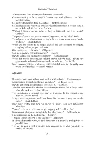 Civilization's Quotations

“All must respect those who respect themselves.” — Disraeli
“Our reverence is good for nothing if it does not begin with self-respect.” — Oliver
     Wendell Holmes
“Self-respect, that corner-stone of all virtue.” — Sir John Herschel
“Self-reliance and self-respect are about as valuable commodities as we can carry in
     our pack through life.” — Luther Burbank
“Without feelings of respect, what is there to distinguish men from beasts?”
     Confucius
“The power of dress is very great in commanding respect.” — Sir Richard Steele
“The only man to me who is not respectable is the man who consumes more than he
     produces.” — Elbert Hubbard
“When you are content to be simply yourself and don’t compare or compete,
     everybody will respect you.” — Lao-tse
“Give credit where credit is due.” — Old proverb
“Men are respectable only as they respect.” — Emerson
“He who wants a rose must respect the thorn.” — Arabian proverb
“We do not possess our home, our children, or even our own body. They are only
     given to us for a short while to treat with care and respect.” — Buddha
“Never esteem anything as of advantage to thee that shall make thee break thy word
     or lose thy self-respect.” — Marcus Aurelius


Reputation

“Reputation is often got without merit and lost without fault.” — English proverb
“No ruins are so irreparable as those of reputation.” — Sir Richard Steele
“He who fears losing his reputation is sure to lose it.” — Napoleon
“A broken reputation is like a broken vase — it may be mended, but it always shows
     where the break was.” — Josh Billings
“The reputation of a thousand years may be determined by the conduct of one
     hour.” — Japanese proverb
“Many a man’s reputation would not know his character if they met on the
     street.” — Elbert Hubbard
“How many worthy men have we known to survive their own reputation!”
     Montaigne
“You can’t build a reputation on what you are going to do.” — Henry Ford
“It matters not what you are thought to be, but what you are.” — Publilius Syrus
“First impressions are the most lasting.” — Congreve
“The good seaman is known in bad weather.” — Old proverb
“In all the affairs of this world, so much reputation is, in reality, so much power.” —
     John Tillotson
“The way to gain a good reputation is to endeavor to be what you desire to
     appear.” — Socrates

                                         < 26 >
 