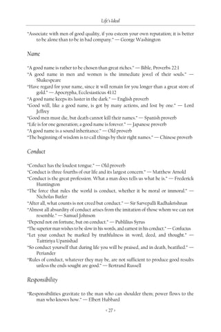 Life’s Ideal

“Associate with men of good quality, if you esteem your own reputation; it is better
    to be alone than to be in bad company.” — George Washington

Name

“A good name is rather to be chosen than great riches.” — Bible, Proverbs 22:1
“A good name in men and women is the immediate jewel of their souls.” —
     Shakespeare
“Have regard for your name, since it will remain for you longer than a great store of
     gold.” — Apocrypha, Ecclesiasticus 41:12
“A good name keeps its luster in the dark.” — English proverb
“Good will, like a good name, is got by many actions, and lost by one.” — Lord
     Jeffrey
“Good men must die, but death cannot kill their names.” — Spanish proverb
“Life is for one generation; a good name is forever.” — Japanese proverb
“A good name is a sound inheritance.” — Old proverb
“The beginning of wisdom is to call things by their right names.” — Chinese proverb

Conduct

“Conduct has the loudest tongue.” — Old proverb
“Conduct is three-fourths of our life and its largest concern.” — Matthew Arnold
“Conduct is the great profession. What a man does tells us what he is.” — Frederick
     Huntington
“The force that rules the world is conduct, whether it be moral or immoral.” —
     Nicholas Butler
“After all, what counts is not creed but conduct.” — Sir Sarvepalli Radhakrishnan
“Almost all absurdity of conduct arises from the imitation of those whom we can not
     resemble.” — Samuel Johnson
“Depend not on fortune, but on conduct.” — Publilius Syrus
“The superior man wishes to be slow in his words, and earnest in his conduct.” — Confucius
“Let your conduct be marked by truthfulness in word, deed, and thought.” —
     Taittiriya Upanishad
“So conduct yourself that during life you will be praised, and in death, beatified.” —
     Periander
“Rules of conduct, whatever they may be, are not sufficient to produce good results
     unless the ends sought are good.” — Bertrand Russell

Responsibility

“Responsibilities gravitate to the man who can shoulder them; power flows to the
    man who knows how.” — Elbert Hubbard

                                          < 27 >
 