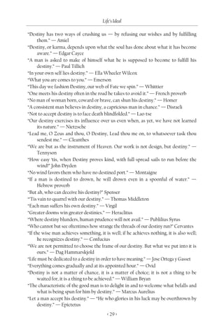 Life’s Ideal

“Destiny has two ways of crushing us — by refusing our wishes and by fulfilling
      them.” — Amiel
“Destiny, or karma, depends upon what the soul has done about what it has become
      aware.” — Edgar Cayce
“A man is asked to make of himself what he is supposed to become to fulfill his
      destiny.” — Paul Tillich
“In your own self lies destiny.” — Ella Wheeler Wilcox
“What you are comes to you.” — Emerson
“This day we fashion Destiny, our web of Fate we spin.” — Whittier
“One meets his destiny often in the road he takes to avoid it.” — French proverb
“No man of woman born, coward or brave, can shun his destiny.” — Homer
“A consistent man believes in destiny, a capricious man in chance.” — Disraeli
“Not to accept destiny is to face death blindfolded.” — Lao-tse
“Our destiny exercises its influence over us even when, as yet, we have not learned
      its nature.” — Nietzsche
“Lead me, O Zeus and thou, O Destiny, Lead thou me on, to whatsoever task thou
      sendest me.” — Cleanthes
“We are but as the instrument of Heaven. Our work is not design, but destiny.” —
      Tennyson
“How easy ‘tis, when Destiny proves kind, with full-spread sails to run before the
      wind!” John Dryden
“No wind favors them who have no destined port.” — Montaigne
“If a man is destined to drown, he will drown even in a spoonful of water.” —
      Hebrew proverb
“But ah, who can deceive his destiny?” Spenser
“’Tis vain to quarrel with our destiny.” — Thomas Middleton
“Each man suffers his own destiny.” — Virgil
“Greater dooms win greater destinies.” — Heraclitus
“Where destiny blunders, human prudence will not avail.” — Publilius Syrus
“Who cannot but see oftentimes how strange the threads of our destiny run?” Cervantes
“If the wise man achieves something, it is well; if he achieves nothing, it is also well;
      he recognizes destiny.” — Confucius
“We are not permitted to choose the frame of our destiny. But what we put into it is
      ours.” — Dag Hammarskjold
“Life must be dedicated to a destiny in order to have meaning.” — Jose Ortega y Gasset
“Everything comes gradually and at its appointed hour.” — Ovid
“Destiny is not a matter of chance, it is a matter of choice; it is not a thing to be
      waited for, it is a thing to be achieved.” — William Bryan
“The characteristic of the good man is to delight in and to welcome what befalls and
      what is being spun for him by destiny.” — Marcus Aurelius
“Let a man accept his destiny.” — “He who glories in his luck may be overthrown by
      destiny.” — Epictetus
                                         < 29 >
 