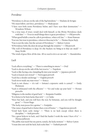 Civilization's Quotations

Providence

“Providence is always on the side of the big battalions.” — Madame de Sevigne
“We must follow, not force, providence.” — Shakespeare
“I have seen fools resist Providence before and I have seen their destruction.” —
     Woodrow Wilson
“As a wise man, if wiser, would deal with himself, so the Divine Providence deals
     with him.” — “Even in small things there is great providence.” — Old proverbs
“When good befalls a man he calls it providence, when evil, fate.” — Knut Hamsun
“Fear not, but trust in providence, wherever thou may’st be.” — Thomas Hayne Bayly
“Fate is not the ruler, but the servant of Providence.” — Bulwer-Lytton
“If Providence bolts the door do not go through the window.” — Old proverb
“The well of Providence is deep. It’s the buckets we bring to it that are small.” —
     Mary Webb
“The winds of grace blow all the time. All we need to do is set our sails.” — Ramakrishna


Luck

“Luck affects everything.” — “There is something in omens.” — Ovid
“Luck is always on the side of the last reserve.” — Napoleon
“Luck is like having a rice dumpling fly into your mouth.” — Japanese proverb
“Luck is loaned, not owned.” — Norwegian proverb
“Luck has a slender anchorage.” — English proverb
“Luck never made any man wiser.” — Seneca
“Luck is not chance — it’s toil — fortune’s expensive smile is earned.” — Emily
      Dickinson
“Luck is infatuated with the efficient.” — “Go and wake up your luck.” — Persian
      proverbs
“Diligence is the mother of good luck.” — Benjamin Franklin
“It is better to be born lucky than rich.” — J. Clarke
“Have but luck, and you will have the rest; be fortunate, and you will be thought
      great.” — Victor Hugo
“The lucky man passes for a genius.” — Euripides
“One ounce of good luck is better than a ton of brains.” — Yugoslavian proverb
“Good luck beats early rising.” — “There is no luck except where there is
      discipline.” — Irish proverbs
“I’m a great believer in luck, and I find the harder I work the more I have of it.” —
      Thomas Jefferson
“The public man needs but one patron, namely, the lucky moment.” — Bulwer-Lytton
“A man does not seek his luck, luck seeks him.” — Turkish proverb


                                          < 32 >
 