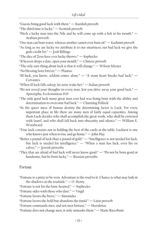 Life’s Ideal

“Guests bring good luck with them.” — Kurdish proverb
“The third time is lucky.” — Scottish proverb
“Pitch a lucky man into the Nile and he will come up with a fish in his mouth.” —
      Arabian proverb
“One man can burn water, whereas another cannot even burn oil.” — Kashmiri proverb
“As long as we are lucky we attribute it to our smartness; our bad luck we give the
      gods credit for.” — Josh Billings
“The dice of Zeus have ever lucky throws.” — Sophocles
“If heaven drops a date, open your mouth.” — Chinese proverb
“The only sure thing about luck is that it will change.” — Wilson Mizner
“No blessing lasts forever.” — Plautus
“Ill-luck, you know, seldom comes alone.” — “A stout heart breaks bad luck.” —
      Cervantes
“When ill luck falls asleep, let none wake her.” — Italian proverb
“Do not reveal your thoughts to every man, lest you drive away your good luck.” —
      Apocrypha, Ecclesiasticus 8:19
“The only good luck many great men ever had was being born with the ability and
      determination to overcome bad luck.” — Channing Pollock
“In the queer mess of human destiny the determining factor is Luck. For every
      important place in life there are many men of fairly equal capacities. Among
      them Luck decides who shall accomplish the great work, who shall be crowned
      with laurel, and who shall fall back into obscurity and silence.” — William E.
      Woodward
“True luck consists not in holding the best of the cards at the table: Luckiest is one
      who knows just when to rise and go home.” — John Hay
“Better a pound of luck than a pound of gold.” — “Intelligence is not needed for luck,
      but luck is needed for intelligence.” — “When a man has luck, even his ox
      calves.” — Jewish proverbs
“They that are afraid of bad luck will never know good.” — “Do not be born good or
      handsome, but be born lucky.” — Russian proverbs


Fortune

“Fortune is a prize to be won. Adventure is the road to it. Chance is what may lurk in
    the shadows at the roadside.” — O. Henry
“Fortune is not for the faint-hearted.” — Sophocles
“Fortune sides with those who dare.” — Virgil
“Fortune favors the brave.” — Simonides
“Fortune favors the bold but abandons the timid.” — Latin proverb
“Fortune commands men, and not men fortune.” — Herodotus
“Fortune does not change men; it only unmasks them.” — Marie Riccoboni

                                         < 33 >
 