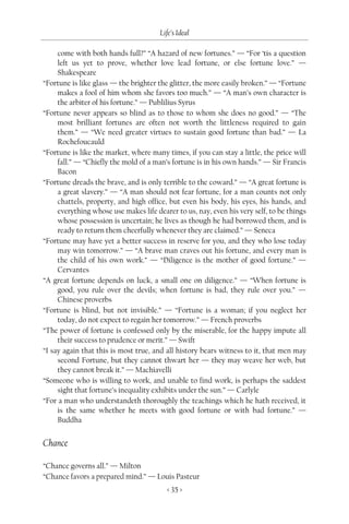 Life’s Ideal

     come with both hands full?” “A hazard of new fortunes.” — “For ‘tis a question
     left us yet to prove, whether love lead fortune, or else fortune love.” —
     Shakespeare
“Fortune is like glass — the brighter the glitter, the more easily broken.” — “Fortune
     makes a fool of him whom she favors too much.” — “A man’s own character is
     the arbiter of his fortune.” — Publilius Syrus
“Fortune never appears so blind as to those to whom she does no good.” — “The
     most brilliant fortunes are often not worth the littleness required to gain
     them.” — “We need greater virtues to sustain good fortune than bad.” — La
     Rochefoucauld
“Fortune is like the market, where many times, if you can stay a little, the price will
     fall.” — “Chiefly the mold of a man’s fortune is in his own hands.” — Sir Francis
     Bacon
“Fortune dreads the brave, and is only terrible to the coward.” — “A great fortune is
     a great slavery.” — “A man should not fear fortune, for a man counts not only
     chattels, property, and high office, but even his body, his eyes, his hands, and
     everything whose use makes life dearer to us, nay, even his very self, to be things
     whose possession is uncertain; he lives as though he had borrowed them, and is
     ready to return them cheerfully whenever they are claimed.” — Seneca
“Fortune may have yet a better success in reserve for you, and they who lose today
     may win tomorrow.” — “A brave man craves out his fortune, and every man is
     the child of his own work.” — “Diligence is the mother of good fortune.” —
     Cervantes
“A great fortune depends on luck, a small one on diligence.” — “When fortune is
     good, you rule over the devils; when fortune is bad, they rule over you.” —
     Chinese proverbs
“Fortune is blind, but not invisible.” — “Fortune is a woman; if you neglect her
     today, do not expect to regain her tomorrow.” — French proverbs
“The power of fortune is confessed only by the miserable, for the happy impute all
     their success to prudence or merit.” — Swift
“I say again that this is most true, and all history bears witness to it, that men may
     second Fortune, but they cannot thwart her — they may weave her web, but
     they cannot break it.” — Machiavelli
“Someone who is willing to work, and unable to find work, is perhaps the saddest
     sight that fortune’s inequality exhibits under the sun.” — Carlyle
“For a man who understandeth thoroughly the teachings which he hath received, it
     is the same whether he meets with good fortune or with bad fortune.” —
     Buddha


Chance

“Chance governs all.” — Milton
“Chance favors a prepared mind.” — Louis Pasteur
                                         < 35 >
 