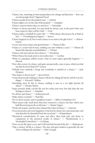 Civilization's Quotations

“Chance, fate, nurturing an inner preparedness for change and direction — how can
      one disentangle them?” Sigmund Freud
“Chance usually favors the prudent man.” — Joubert
“Chance fights ever on the side of the prudent.” — Euripides
“Chance contrives better than we ourselves.” — Menander
“Chance is always powerful. Let your hook be always cast; in the pool where you
      least expect it, there will be a fish.” — Ovid
“Chance makes a football of a man’s life.” — “Who chance often passes by, it finds at
      last.” — “Everything may happen.” — Seneca
“Chance happens to all, but to turn chance to account is the gift of few.” — Bulwer-
      Lytton
“A wise man turns chance into good fortune.” — Thomas Fuller
“Chance is a word void of sense; nothing can exist without a cause.” — “Almost all
      human life depends on probabilities.” — Voltaire
“Chances rule men and not men chances.” — Herodotus
“What Chance has made yours is not really yours.” — Lucilius
“What we anticipate seldom occurs; what we least expect generally happens.” —
      Disraeli
“How often events, by chance, and quite unexpectedly, come to pass, which you had
      not dared even to hope for!” Terence
“Nobody owes anybody a living, but everybody is entitled to a chance.” — Jack
      Dempsey
“One chance is all you need.” — Jesse Owens
“A man that leaveth nothing to chance will do few things ill, but he will do very few
      things.” — Edward F. Halifax
“Something must be left to chance; nothing is sure in a sea fight beyond all
      others.” — Horatio Nelson
“Enjoy yourself, drink, call the life you live today your own, but only that; the rest
      belongs to chance.” — Euripides
“It’s all fate and chance.” — Arabian proverb
“Make chance essential.” — Paul Klee
“For we know in part, and we prophesy in part.” — Bible, I Corinthians 13:9
“Thou mayest take small heed, thou hast counted it a chance; but that which now
      hath flowered, groweth on old roots.” — Martin Tupper
“Work and acquire, and thou hast chained the wheel of chance.” — Emerson
“Every possession and every happiness is but lent by chance for a uncertain time, and
      may therefore be demanded back the next hour.” — Schopenhauer
“Theoretical considerations of cause and effect often look pale and dusty in
      comparison to the practical results of chance.” — “Synchronicity is a
      Meaningful Coincidence.” — Carl Jung
“I have set my life upon a cast, and I will stand the hazard of the die.” — Shakespeare
“Take a chance! All life is a chance. The man who goes farthest is generally the one
      who is willing to do and dare.” — Dale Carnegie
                                         < 36 >
 