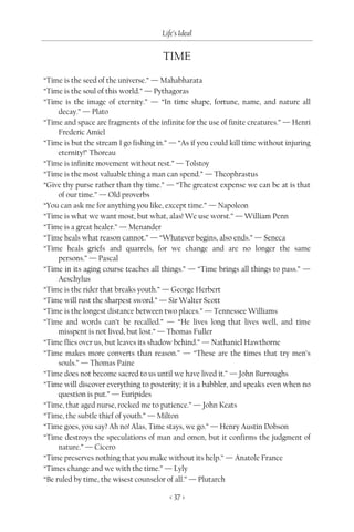 Life’s Ideal


                                      TIME

“Time is the seed of the universe.” — Mahabharata
“Time is the soul of this world.” — Pythagoras
“Time is the image of eternity.” — “In time shape, fortune, name, and nature all
     decay.” — Plato
“Time and space are fragments of the infinite for the use of finite creatures.” — Henri
     Frederic Amiel
“Time is but the stream I go fishing in.” — “As if you could kill time without injuring
     eternity!” Thoreau
“Time is infinite movement without rest.” — Tolstoy
“Time is the most valuable thing a man can spend.” — Theophrastus
“Give thy purse rather than thy time.” — “The greatest expense we can be at is that
     of our time.” — Old proverbs
“You can ask me for anything you like, except time.” — Napoleon
“Time is what we want most, but what, alas! We use worst.” — William Penn
“Time is a great healer.” — Menander
“Time heals what reason cannot.” — “Whatever begins, also ends.” — Seneca
“Time heals griefs and quarrels, for we change and are no longer the same
     persons.” — Pascal
“Time in its aging course teaches all things.” — “Time brings all things to pass.” —
     Aeschylus
“Time is the rider that breaks youth.” — George Herbert
“Time will rust the sharpest sword.” — Sir Walter Scott
“Time is the longest distance between two places.” — Tennessee Williams
“Time and words can’t be recalled.” — “He lives long that lives well, and time
     misspent is not lived, but lost.” — Thomas Fuller
“Time flies over us, but leaves its shadow behind.” — Nathaniel Hawthorne
“Time makes more converts than reason.” — “These are the times that try men’s
     souls.” — Thomas Paine
“Time does not become sacred to us until we have lived it.” — John Burroughs
“Time will discover everything to posterity; it is a babbler, and speaks even when no
     question is put.” — Euripides
“Time, that aged nurse, rocked me to patience.” — John Keats
“Time, the subtle thief of youth.” — Milton
“Time goes, you say? Ah no! Alas, Time stays, we go.” — Henry Austin Dobson
“Time destroys the speculations of man and omen, but it confirms the judgment of
     nature.” — Cicero
“Time preserves nothing that you make without its help.” — Anatole France
“Times change and we with the time.” — Lyly
“Be ruled by time, the wisest counselor of all.” — Plutarch

                                         < 37 >
 