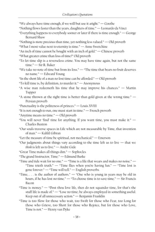 Civilization's Quotations

“We always have time enough, if we will but use it aright.” — Goethe
“Nothing flows faster than the years, daughters of time.” — Leonardo da Vinci
“Everything happens to everybody sooner or later if there is time enough.” — George
      Bernard Shaw
“Nothing is more precious than time, yet nothing less valued.” — Old proverb
“What I most value next to eternity is time.” — Anne Swetchine
“An inch of time cannot be bought with an inch of gold.” — Chinese proverb
“What greater crime than loss of time?” Old proverb
“To let time slip is a reverseless crime. You may have time again, but not the same
      time.” — Sir R. Baker
“We take no note of time but from its loss.” — “The time that bears no fruit deserves
      no name.” — Edward Young
“In the short life of a man no lost time can be afforded.” — Old proverb
“To kill time is, by definition, to murder it.” — Anonymous
“A wise man redeemeth his time that he may improve his chances.” — Martin
      Tupper
“A stone thrown at the right time is better than gold given at the wrong time.” —
      Persian proverb
“Punctuality is the politeness of princes.” — Louis XVIII
“It is not enough to run, one must start in time.” — French proverb
“Anytime means no time.” — Old proverb
“You will never ‘find’ time for anything. If you want time, you must make it.” —
      Charles Buxton
“Our souls traverse spaces in Life which are not measurable by Time, that invention
      of man.” — Kahlil Gibran
“Let the measure of time be spiritual, not mechanical.” — Emerson
“Our judgments about things vary according to the time left us to live — that we
      think is left us to live.” — André Gide
“Great Time makes all things dim.” — Sophocles
“The grand Instructor, Time.” — Edmund Burke
“Time and tide wait for no one.” — “Time is a file that wears and makes no noise.” —
      “Time trieth truth.” — “Time flies when you’re having fun.” — “Time lost is
      gone forever.” — “Time will tell.” — English proverbs
“Time, . . . is the author of authors.” — “One who is young in years may be old in
      hours, if he has lost no time.” — “To choose time is to save time.” — Sir Francis
      Bacon
“Time is money.” — “Dost thou love life, then do not squander time, for that’s the
      stuff life is made of.” — “Lose no time; be always employed in something useful.
      Keep out of all unnecessary action.” — Benjamin Franklin
“Time is too Slow for those who wait, too Swift for those who Fear, too Long for
      those who Grieve, too Short for those who Rejoice, but for those who Love,
      Time is not.” — Henry van Dyke

                                         < 38 >
 
