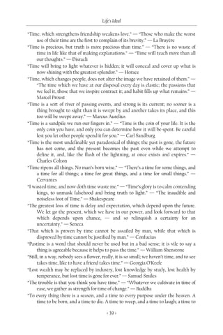 Life’s Ideal

“Time, which strengthens friendship weakens love.” — “Those who make the worst
      use of their time are the first to complain of its brevity.” — La Bruyère
“Time is precious, but truth is more precious than time.” — “There is no waste of
      time in life like that of making explanations.” — “Time will teach more than all
      our thoughts.” — Disraeli
“Time will bring to light whatever is hidden; it will conceal and cover up what is
      now shining with the greatest splendor.” — Horace
“Time, which changes people, does not alter the image we have retained of them.” —
      “The time which we have at our disposal every day is elastic; the passions that
      we feel it, those that we inspire contract it; and habit fills up what remains.” —
      Marcel Proust
“Time is a sort of river of passing events, and strong is its current; no sooner is a
      thing brought to sight than it is swept by and another takes its place, and this
      too will be swept away.” — Marcus Aurelius
“Time is a sandpile we run our fingers in.” — “Time is the coin of your life. It is the
      only coin you have, and only you can determine how it will be spent. Be careful
      lest you let other people spend it for you.” — Carl Sandburg
“Time is the most undefinable yet paradoxical of things; the past is gone, the future
      has not come, and the present becomes the past even while we attempt to
      define it, and, like the flash of the lightning, at once exists and expires.” —
      Charles Colton
“Time ripens all things. No man’s born wise.” — “There’s a time for some things, and
      a time for all things; a time for great things, and a time for small things.” —
      Cervantes
“I wasted time, and now doth time waste me.” — “Time’s glory is to calm contending
      kings, to unmask falsehood and bring truth to light.” — “The inaudible and
      noiseless foot of Time.” — Shakespeare
“The greatest loss of time is delay and expectation, which depend upon the future.
      We let go the present, which we have in our power, and look forward to that
      which depends upon chance, — and so relinquish a certainty for an
      uncertainty.” — Seneca
“That which is proven by time cannot be assailed by man, while that which is
      disproved by time cannot be justified by man.” — Confucius
“Pastime is a word that should never be used but in a bad sense; it is vile to say a
      thing is agreeable because it helps to pass the time.” — William Shenstone
“Still, in a way, nobody sees a flower, really, it is so small; we haven’t time, and to see
      takes time, like to have a friend takes time.” — Georgia O’Keefe
“Lost wealth may be replaced by industry, lost knowledge by study, lost health by
      temperance, but lost time is gone for ever.” — Samuel Smiles
“The trouble is that you think you have time.” — “Whatever we cultivate in time of
      ease, we gather as strength for time of change.” — Buddha
“To every thing there is a season, and a time to every purpose under the heaven. A
      time to be born, and a time to die. A time to weep, and a time to laugh; a time to

                                          < 39 >
 