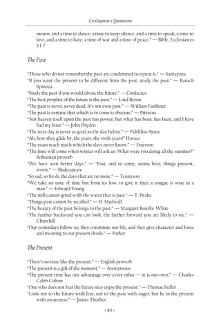 Civilization's Quotations

    mourn, and a time to dance; a time to keep silence, and a time to speak; a time to
    love, and a time to hate; a time of war and a time of peace.” — Bible, Ecclesiastes
    3:1-7


The Past

“Those who do not remember the past are condemned to repeat it.” — Santayana
“If you want the present to be different from the past, study the past.” — Baruch
     Spinoza
“Study the past if you would divine the future.” — Confucius
“The best prophet of the future is the past.” — Lord Byron
“The past is never, never dead. It’s not even past.” — William Faulkner
“The past is certain; that which is to come is obscure.” — Pittacus
“Not heaven itself upon the past has power; But what has been, has been, and I have
     had my hour.” — John Dryden
“The next day is never as good as the day before.” — Publilius Syrus
“Ah, how they glide by, the years, the swift years!” Horace
“The years teach much which the days never know.” — Emerson
“The time will come when winter will ask us: What were you doing all the summer?”
     Bohemian proverb
“We have seen better days.” — “Past, and to come, seems best; things present,
     worst.” — Shakespeare
“So sad, so fresh, the days that are no more.” — Tennyson
“We take no note of time but from its loss: to give it then a tongue is wise in a
     man.” — Edward Young
“The mill cannot grind with the water that is past.” — T. Drake
“Things past cannot be recalled.” — H. Medwall
“The beauty of the past belongs to the past.” — Margaret Bourke-White
“The further backward you can look, the farther forward you are likely to see.” —
     Churchill
“Our yesterdays follow us; they constitute our life, and they give character and force
     and meaning to our present deeds.” — Parker


The Present

“There’s no time like the present.” — English proverb
“The present is a gift of the moment.” — Anonymous
“The present time has one advantage over every other — it is our own.” — Charles
    Caleb Colton
“One who does not fear the future may enjoy the present.” — Thomas Fuller
“Look not to the future with fear, nor to the past with anger, but be in the present
    with awareness.” — James Thurber

                                       < 40 >
 