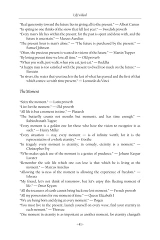 Life’s Ideal

“Real generosity toward the future lies in giving all to the present.” — Albert Camus
“In spring no one thinks of the snow that fell last year.” — Swedish proverb
“Every man’s life lies within the present; for the past is spent and done with, and the
     future is uncertain.” — Marcus Aurelius
“The present hour is man’s alone.” — “The future is purchased by the present.” —
     Samuel Johnson
“Often, the precious present is wasted in visions of the future.” — Martin Tupper
“By losing present time we lose all time.” — Old proverb
“When you walk, just walk; when you eat, just eat.” — Buddha
“A happy man is too satisfied with the present to dwell too much on the future.” —
     Einstein
“In rivers, the water that you touch is the last of what has passed and the first of that
     which comes: so with time present.” — Leonardo da Vinci


The Moment

“Seize the moment.” — Latin proverb
“Live for the moment.” — Old proverb
“All life is but a moment in time.” — Plutarch
“The butterfly counts not months but moments, and has time enough.” —
      Rabindranath Tagore
“Every moment is a golden one for those who have the vision to recognize it as
      such.” — Henry Miller
“Every situation — nay, every moment — is of infinite worth; for it is the
      representative of a whole eternity.” — Goethe
“In tragedy every moment is eternity; in comedy, eternity is a moment.” —
      Christopher Fry
“Who makes quick use of the moment is a genius of prudence.” — Johann Kaspar
      Lavater
“Remember the sole life which one can lose is that which he is living at the
      moment.” — Marcus Aurelius
“Allowing the is-ness of the moment is allowing the experience of freedom.” —
      Ishvara
“My friend, let’s not think of tomorrow, but let’s enjoy this fleeting moment of
      life.” — Omar Kyyam
“All the treasures of earth cannot bring back one lost moment.” — French proverb
“All my possessions for one moment of time.” — Queen Elizabeth I
“We are being born and dying at every moment.” — Dogen
“You must live in the present, launch yourself on every wave, find your eternity in
      each moment.” — Thoreau
“One moment in eternity is as important as another moment, for eternity changeth

                                          < 41 >
 
