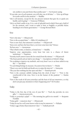 Civilization's Quotations

     not, neither is one part better than another part.” — Far Eastern saying
“If you take care of each moment, you will take care of all time.” — “Give up all hope
     for results and be in the moment.” — Buddha
“Life is all memory, except for the one present moment that goes by so quick you
     hardly catch it going.” — Tennessee Williams
“Life is no brief candle to me. It is a sort of splendid torch which I have got a hold of
     for the moment, and I want to make it burn as brightly as possible before
     handing it on to future generations.” — George Bernard Shaw


Now

“Now’s the time.” — Old proverb
“Now is the accepted time.” — Bible, II Corinthians 6:2
“Now is now-here, but tomorrow’s nowhere.” — Old proverb
“Seize now and here the hour that is, nor trust some later day!” Horace
“Be here now.” — Anonymous
“That which is time, is timeless, is found now.” — Buddha
“Improve your opportunities, every hour lost now is a chance of future
     misfortune.” — Napoleon
“Eternity itself cannot restore the loss struck from the minute.” — Old proverb
“The hours perish and are laid to our charge.” — Inscription at Oxford College
“I’m working to improve my methods, and every hour I save is an hour added to my
     life.” — Ayn Rand
“To each thing belongs its measure. Occasion is best to know.” — Pindar
“There is no cure for birth and death save to enjoy the interval.” — Santayana
“The year does nothing else but open and shut.” — Danish proverb
“Now is the constant syllable ticking from the clock of time.” — “Now is the
     watchworld of the wise; Now is on the banner of the prudent.” — Martin
     Tupper
“Now is the result of all your yesterdays and the basis of all our tomorrows, so why
     don’t you just pay attention to what’s happening now?” Eli Ywahoo


Today

“Today is the first day of the rest of your life.” — “Each day provides its own
    gifts.” — American proverbs
“Today is yesterday’s pupil.” — “The morning has gold in its mouth.” — Benjamin
    Franklin
“Today gold — tomorrow dust.” — Old proverb
“Today let me live well; none knows what it may be tomorrow.” — Palladas
“Today’s egg is better than tomorrow’s hen.” — Turkish proverb

                                          < 42 >
 