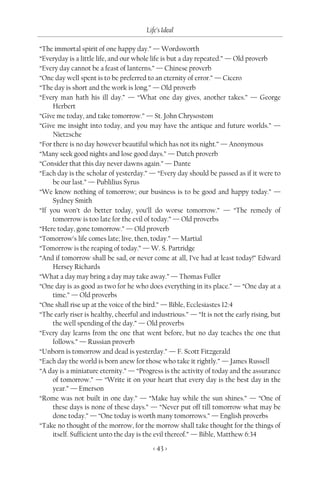Life’s Ideal

“The immortal spirit of one happy day.” — Wordsworth
“Everyday is a little life, and our whole life is but a day repeated.” — Old proverb
“Every day cannot be a feast of lanterns.” — Chinese proverb
“One day well spent is to be preferred to an eternity of error.” — Cicero
“The day is short and the work is long.” — Old proverb
“Every man hath his ill day.” — “What one day gives, another takes.” — George
     Herbert
“Give me today, and take tomorrow.” — St. John Chrysostom
“Give me insight into today, and you may have the antique and future worlds.” —
     Nietzsche
“For there is no day however beautiful which has not its night.” — Anonymous
“Many seek good nights and lose good days.” — Dutch proverb
“Consider that this day never dawns again.” — Dante
“Each day is the scholar of yesterday.” — “Every day should be passed as if it were to
     be our last.” — Publilius Syrus
“We know nothing of tomorrow; our business is to be good and happy today.” —
     Sydney Smith
“If you won’t do better today, you’ll do worse tomorrow.” — “The remedy of
     tomorrow is too late for the evil of today.” — Old proverbs
“Here today, gone tomorrow.” — Old proverb
“Tomorrow’s life comes late; live, then, today.” — Martial
“Tomorrow is the reaping of today.” — W. S. Partridge
“And if tomorrow shall be sad, or never come at all, I’ve had at least today!” Edward
     Hersey Richards
“What a day may bring a day may take away.” — Thomas Fuller
“One day is as good as two for he who does everything in its place.” — “One day at a
     time.” — Old proverbs
“One shall rise up at the voice of the bird.” — Bible, Ecclesiastes 12:4
“The early riser is healthy, cheerful and industrious.” — “It is not the early rising, but
     the well spending of the day.” — Old proverbs
“Every day learns from the one that went before, but no day teaches the one that
     follows.” — Russian proverb
“Unborn is tomorrow and dead is yesterday.” — F. Scott Fitzgerald
“Each day the world is born anew for those who take it rightly.” — James Russell
“A day is a miniature eternity.” — “Progress is the activity of today and the assurance
     of tomorrow.” — “Write it on your heart that every day is the best day in the
     year.” — Emerson
“Rome was not built in one day.” — “Make hay while the sun shines.” — “One of
     these days is none of these days.” — “Never put off till tomorrow what may be
     done today.” — “One today is worth many tomorrows.” — English proverbs
“Take no thought of the morrow, for the morrow shall take thought for the things of
     itself. Sufficient unto the day is the evil thereof.” — Bible, Matthew 6:34

                                          < 43 >
 