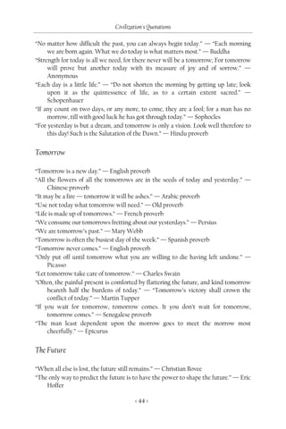 Civilization's Quotations

“No matter how difficult the past, you can always begin today.” — “Each morning
     we are born again. What we do today is what matters most.” — Buddha
“Strength for today is all we need, for there never will be a tomorrow; For tomorrow
     will prove but another today with its measure of joy and of sorrow.” —
     Anonymous
“Each day is a little life.” — “Do not shorten the morning by getting up late; look
     upon it as the quintessence of life, as to a certain extent sacred.” —
     Schopenhauer
“If any count on two days, or any more, to come, they are a fool; for a man has no
     morrow, till with good luck he has got through today.” — Sophocles
“For yesterday is but a dream, and tomorrow is only a vision. Look well therefore to
     this day! Such is the Salutation of the Dawn.” — Hindu proverb


Tomorrow

“Tomorrow is a new day.” — English proverb
“All the flowers of all the tomorrows are in the seeds of today and yesterday.” —
     Chinese proverb
“It may be a fire — tomorrow it will be ashes.” — Arabic proverb
“Use not today what tomorrow will need.” — Old proverb
“Life is made up of tomorrows.” — French proverb
“We consume our tomorrows fretting about our yesterdays.” — Persius
“We are tomorrow’s past.” — Mary Webb
“Tomorrow is often the busiest day of the week.” — Spanish proverb
“Tomorrow never comes.” — English proverb
“Only put off until tomorrow what you are willing to die having left undone.” —
     Picasso
“Let tomorrow take care of tomorrow.” — Charles Swain
“Often, the painful present is comforted by flattering the future, and kind tomorrow
     beareth half the burdens of today.” — “Tomorrow’s victory shall crown the
     conflict of today.” — Martin Tupper
“If you wait for tomorrow, tomorrow comes. It you don’t wait for tomorrow,
     tomorrow comes.” — Senegalese proverb
“The man least dependent upon the morrow goes to meet the morrow most
     cheerfully.” — Epicurus


The Future

“When all else is lost, the future still remains.” — Christian Bovee
“The only way to predict the future is to have the power to shape the future.” — Eric
    Hoffer

                                       < 44 >
 