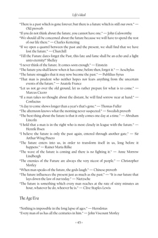 Life’s Ideal

“There is a past which is gone forever; but there is a future which is still our own.” —
      Old proverb
“If you do not think about the future, you cannot have one.” — John Galsworthy
“We should all be concerned about the future because we will have to spend the rest
      of our life there.” — Charles Kettering
“If we open a quarrel between the past and the present, we shall find that we have
      lost the future.” — Churchill
“Till the Future dares forget the Past, this fate and fame shall be an echo and a light
      unto eternity!” Shelley
“I never think of the future. It comes soon enough.” — Einstein
“The future you shall know when it has come; before then, forget it.” — Aeschylus
“The future struggles that it may now become the past.” — Publilius Syrus
“That man is prudent who neither hopes nor fears anything from the uncertain
      events of the future.” — Anatole France
“Let us not go over the old ground, let us rather prepare for what is to come.” —
      Marcus Cicero
“If a man takes no thought about the distant, he will find sorrow near at hand.” —
      Confucius
“A day to come shows longer than a year’s that’s gone.” — Thomas Fuller
“The afternoon knows what the morning never suspected.” — Swedish proverb
“The best thing about the future is that it only comes one day at a time.” — Abraham
      Lincoln
“I hold that a man is in the right who is most closely in league with the future.” —
      Henrik Ibsen
“I believe the future is only the past again, entered through another gate.” — Sir
      Arthur Wing Pinero
“The future enters into us, in order to transform itself in us, long before it
      happens.” — Rainer Maria Rilke
“The wave of the future is coming and there is no fighting it.” — Anne Morrow
      Lindbergh
“The enemies of the Future are always the very nicest of people.” — Christopher
      Morley
“When man speaks of the future, the gods laugh.” — Chinese proverb
“The future influences the present just as much as the past.” — “It is our future that
      lays down the law of our today.” — Nietzsche
“The future is something which every man reaches at the rate of sixty minutes an
      hour, whatever he do, whoever he is.” — Clive Staples Lewis


The Age/Era

“Nothing is impossible in the long lapse of ages.” — Herodotus
“Every man of us has all the centuries in him.” — John Viscount Morley

                                         < 45 >
 