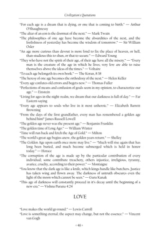 Civilization's Quotations

“For each age is a dream that is dying, or one that is coming to birth.” — Arthur
     O’Shaughnessy
“The altar of an eon is the doormat of the next.” — Mark Twain
“The philosophies of one age have become the absurdities of the next, and the
     foolishness of yesterday has become the wisdom of tomorrow.” — Sir William
     Osler
“An age more curious than devout is more fond to fix the place of heaven, or hell,
     than studious this to shun, or that to secure.” — Edward Young
“They who have not the spirit of their age, of their age have all the misery.” — “Every
     man is the creature of the age in which he lives; very few are able to raise
     themselves above the ideas of the times.” — Voltaire
“To each age belongeth its own book.” — The Koran, 8:38
“The heresy of one age becomes the orthodoxy of the next.” — Helen Keller
“Every age confutes old errors and begets new.” — Thomas Fuller
“Perfections of means and confusion of goals seem in my opinion, to characterize our
     age.” — Einstein
“Living for ages in the night-realm, we dream that our darkness is full of day.” — Far
     Eastern saying
“Every age appears to souls who live in it most unheroic.” — Elizabeth Barrett
     Browning
“From the days of the first grandfather, every man has remembered a golden age
     behind him!” James Russell Lowell
“The golden age never was the present age.” — Benjamin Franklin
“The golden time of Long Ago.” — William Winter
“Time will run back and fetch the Age of Gold.” — Milton
“The world’s great age begins anew, the golden years return.” — Shelley
“The Golden Age upon earth once more may live.” — “Much will rise again that has
     long been buried, and much become submerged which is held in honor
     today.” — Horace
“The corruption of the age is made up by the particular contribution of every
     individual; some contribute treachery, others injustice, irreligious, tyranny,
     avarice, cruelty, according to their power.” — Montaigne
“You know that the dark age is like a knife, which kings handle like butchers. Justice
     has taken wing and flown away. The darkness of untruth obscures even the
     light of the moon which cannot be seen.” — Guru Kanak
“This age of darkness will constantly proceed in it’s decay until the beginning of a
     new era.” — Vishnu Purana 4:24


                                       LOVE

“Love makes the world go round.” — Lewis Carroll
“Love is something eternal; the aspect may change, but not the essence.” — Vincent
    van Gogh

                                         < 46 >
 