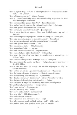 Life’s Ideal

“Love is a great thing.” — “Love is fulfilling the law.” — “Love rejoiceth in the
    truth.” — Bible, Romans
“Love is Nature’s second sun.” — George Chapman
“Love is a canvas furnished by Nature and embroidered by imagination.” — “Love
    those who love you.” — Voltaire
“Love is an Art, and the greatest of the Arts.” — Edward Carpenter
“Love is all we have, the only way that each can help the other.” — Euripides
“Love is the greatest refreshment of life.” — Picasso
“Love is sweet, but tastes best with bread.” — Jewish proverb
“Love is a state in which a man sees things most decidedly as they are not.” —
    Nietzsche
“Love is an attempt to change a piece of a dream into reality.” — Theodor Reik
“Love is the irresistible desire to be irresistibly desired.” — Robert Frost
“Love is composed of a single soul inhabiting two bodies.” — Aristotle
“Love is the egotism of two.” — Henri La Salle
“Love is as strong as death.” — Bible, Solomon 8:6
“Love is a product of habit.” — Lucretius
“Love is the lord and the slave of all!” George MacDonald
“Love makes obedience lighter than liberty.” — William Alger
“Love makes the music of the blest above, Heaven’s harmony is universal love.” —
    William Cowper
“Love sacrifices all things to bless the thing it loves.” — Lord Lytton
“Love goes without that another may have.” — “All goodness grows from love.” —
    Rev. J. M. Gibbon
“Love in your heart wasn’t put to stay. Love isn’t love till you give it a away.” —
    Oscar Hammerstien
“Love without return is like a question without an answer.” — Old proverb
“Love that’s wise will not say all it means.” — Edwin Arlington Robinson
“Love built on beauty, soon as beauty, dies.” — John Donne
“Love thou the rose, yet leave it on its stem.” — Edward Robert Bulwer-Lytton
“Love doth ever shed rich healing where it nestles.” — Cobbett
“Love can neither be bought nor sold; its only price is love.” — Old proverb
“Love, and a cough, cannot be hid.” — George Herbert
“Love’s night is noon.” — Persian proverb
“Love will find a way.” — T. Deloney
“Love knows hidden paths.” — German proverb
“Love never fails.” — Bible, I Corinthians 13:4
“Love has its instinct.” — Balzac
“Love conquers all; let us surrender to love.” — Virgil
“Love rules without a sword, and binds without a cord.” — Old proverb
“Love, and not armies, must guard the men of great.” — Periander

                                       < 47 >
 