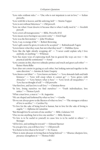 Civilization's Quotations

“Love rules without rules.” — “One who is not impatient is not in love.” — Italian
      proverbs
“Love with life is heaven; and life unloving, hell.” — Martin Tupper
“Love is not without bitterness.” — Old proverb
“Love me when I least deserve it because that is when I really need it.” — Swedish
      proverb
“Love covers all transgressions.” — Bible, Proverbs 10:12
“Love means never having to say you’re sorry.” — Erich Segal
“Love was the first motion.” — John Woolman
“Love, I say, is energy of life.” — Robert Browning
“Love’s gift cannot be given, it waits to be accepted.” — Rabindranath Tagore
“Lovers know what they want, but not what they need.” — Publilius Syrus
“Love like the light silently wrapping all.” — “I never could explain why I love
      anybody, or anything.” — Whitman
“Love has many ways of expressing itself, but in general the ways are two — the
      practical and the sentimental.” — Ferral
“Love consists in this, that two solitudes protect and touch and greet each other.” —
      Rainer Maria Rilke
“Love does not consist in gazing at each other, but looking outward together in the
      same direction.” — Antoine de Saint-Exupéry
“Love knows not labor.” — “Love knows no limits.” — “Love demands faith and faith
      firmness.” — “Love will creep where it cannot go.” — “Love grows with
      obstacles.” — “Love betters what is best.” — “Love levels all inequalities.” —
      “Love has no thought of self.” — Old proverbs
“Our first love, and last love is self-love.” — Christian Bovee
“In love, losing ourselves we find ourselves.” — “Truth individualizes, love
      unites.” — Thomas Lynch
“What a man loves, a man is.” — St. Augustine
“We are shaped and fashioned by what we love.” — Goethe
“Do we not always grow to the likeness of what we love.” — “The strongest evidence
      of love is sacrifice.” — Caroline Fry
“To love for the sake of being loved is human, but to love for the sake of loving is
      angelic.” — Alphonse de Lamartine
“But through love be servants of one another.” — Bible, Galatians 5:13
“Owe no one anything, but to love one another.” — Bible, Romans
“To love is to be useful to yourself; to cause love is to be useful to others.” —
      Beranger
“All for love, and nothing for reward.” — Edmund Spenser
“As you give love, you will have love.” — Old proverb
“It is better to love than to be loved.” — St. Francis
“There is more pleasure in loving than in being beloved.” — “Absence sharpens love,
      presence strengthens it.” — Thomas Fuller

                                        < 48 >
 