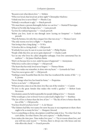 Civilization's Quotations

“Reason is not what directs love.” — Molière
“Who ever loved, that loved not at first sight?” Christopher Marlowe
“I think true love is never blind.” — Phoebe Cary
“Nobody’s sweetheart is ugly.” — Dutch proverb
“We must know a person thoroughly before we can love.” — Martial D’Auvergne
“[There’s] No folly like being in love.” — Latin proverb
“Let love be without hypocrisy.” — Greek proverb
“Before you love, learn to run through snow leaving no footprint.” — Turkish
     proverb
“Then fly betimes, for only they conquer love that run away.” — Thomas Carew
“The only victory over love is flight.” — Napoleon
“Not loving is but a long dying.” — Ti Wu
“A loveless life is a living death.” — Old proverb
“If nobody loves you, be sure it is your own fault.” — Philip Dryden
“People while they love are never quite depraved.” — Charles Lamb
“Let no one who loves be called altogether unhappy. Even love unreturned has its
     rainbow.” — Sir James Matthew Barrie
“Don’t cry because love is over, smile because it happened.” — Anonymous
“Who loves well is slow to forget.” — Old proverb
“The heart that has truly loved never forgets.” — Thomas Moore
“Only love makes me remember, it alone stirs my heart.” — Leonardo da Vinci
“True love never grows old.” — Old proverb
“Nothing is more beautiful than the love that has weathered the storms of life.” — J.
     K. Jerome
“Never change when love has found its home.” — Propertius
“In love is no lack.” — Old proverb
“When poverty comes in at the door, love flies out of the window.” — Caxton
“To love is the great Amulet that makes this world a garden.” — Robert Louis
     Stevenson
“Gravitation cannot be held responsible for people falling in love.” — Einstein
“Who would give a law to lovers? Love is unto itself a higher law.” — Boethius
“The law of love is better than the love of law.” — “The life of love is better than the
     love of life.” — Old proverbs
“You have lived if you have loved.” — A. de Musset
“The Eskimos had fifty-two names for snow because it was important to them: there
     ought to be as many for love.” — Margaret Atwood
“Love is something so divine, description would but make it less. ‘Tis what I feel, but
     can’t define, ‘tis what I know, but can’t express.” — Beilby Porteus
“Love makes the time pass. Time makes love pass.” — “Try to reason about love, and
     you will lose your reason.” — “In love, there is always one who kisses and one
     who offers the cheek.” — French proverbs

                                         < 50 >
 