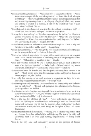Life’s Ideal

“Love is a trembling happiness.” — “Passionate love is a quenchless thirst.” — “Love
    knows not its depth till the hour of separation.” — “Love, like death, changes
    everything.” — “It is wrong to think that love comes from long companionship
    and persevering courtship. Love is the offspring of spiritual affinity and unless
    that affinity is created in a moment, it will not be created for years or even
    generations.” — Kahlil Gibran
“Love that ends is the shadow of love; true love is without beginning or end.” —
    “With love, even the rocks will open.” — Hazrat Inayat Khan
“Love me little, love me long.” — “They love too much that die for love.” — “Do when
    ye may, or suffer ye the nay, in love ‘tis the way.” — “They who love most are
    least valued.” — “Kisses that are easily obtained are easily forgotten.” — “Where
    love fails we espy all faults.” — English proverbs
“Love without veneration and enthusiasm is only friendship.” — “There is only one
    happiness in life, to love and be loved.” — George Sand
“Love is perfect kindness.” — “So through the eyes love attains the heart: for the eyes
    are the scouts of the heart.” — Guiraut de Borneilh
“Love never claims, it ever gives. Love ever suffers, never resents, never revenges
    itself.” — “A coward is incapable of exhibiting love; it is the prerogative of the
    brave.” — “Where there is love there is life.” — Gandhi
“Love, and you shall be loved. All love is mathematically just, as much as the two
    sides of an algebraic equation.” — “Who drinks of Cupid’s nectar cup loveth
    downward, and not up.” — “All mankind loves a lover.” — Emerson
“Love reckons hours for months, and days for years; and every little absence is an
    age.” — “Fool, not to know that love endures no tie, and Jove but laughs at
    lovers’ perjury.” — John Dryden
“Love really has nothing to do with wisdom or experience or logic. It is the
    prevailing breeze in the land of youth.” — Rudolph Block
“Love in the past is only a memory. Love in the future is a fantasy. Only here and now
    can we truly love.” — “Do not seek perfection in a changing world. Instead,
    perfect your love.” — Buddha
“Love is never security; love is a state in which there is no desire to be secure; it is a
    state of vulnerability.” — “Love, and don’t be caught in opinions and ideas about
    what love is or should be.” — J. Krishnamurti
“Love is the rule for fulfilling all rules.” — “Love understands, and therefore
    waits.” — “Nothing is a hardship to love, and nothing is hard.” — “You will find
    as you look back upon your life that the moments when you have truly lived are
    the moments when you have done things in the spirit of love.” — Henry
    Drummond
“Love is the medicine of all moral evil.” — “Young love is a flame; very pretty, often
    very hot and fierce, but still only light and flickering. The love of the older and
    disciplined heart is as coals, deep burning, unquenchable.” — Henry Ward
    Beecher
“Love is the only sane and satisfactory answer to the problem of human

                                          < 51 >
 