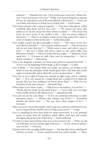 Civilization's Quotations

      existence.” — “Immature love says: ‘I love you because I need you.’ Mature love
      says: ‘I need you because I love you.’” “While every human being has a capacity
      for love, its realization is one of the most difficult achievements.” — “Love is an
      act of faith, and whoever is of little love is of little faith.” — Erich Fromm
“Love’s great miracle is the curing of coquetry.” — “True love is like ghosts, which
      everybody talks about and few have seen.” — “We always love those who
      admire us; we do not always love those whom we admire.” — “The reason why
      lovers are never weary of one another is this — they are always talking of
      themselves.” — “There is no disguise which can for long conceal love where it
      exists or simulate it where it does not.” — La Rochefoucauld
“Love sought is good, but given unsought, is better.” — “The course of true love
      never did run smoothly.” — “Love reasons without reason.” — “They do not love
      who do not show their love.” — “What’s mine is yours, and what is yours is
      mine.” — “But love is blind, and lovers cannot see the pretty follies that
      themselves commit.” — “My love’s richer than my tongue.” — “Speak low, if you
      speak love.” — “A heaven on earth I have won, by wooing thee.” — “Love is
      merely a madness.” — Shakespeare
“Love is not altogether a delirium, yet it has many points in common therewith.” —
      “Love is ever the beginning of Knowledge, as fire is of light.” — Carlyle
“Love is blind.” — “For neither birth, nor wealth, nor honors, can awaken in the
      minds of men the principles which should guide those who from their youth
      aspire to an honorable and excellent life, as Love awakens them.” — Plato
“Love, free as air at sight of human ties, spreads its light wings, and in a moment
      flies.” — “It is very natural for a young friend and a young lover to think the
      persons they love have nothing to do but to please them.” — “Who love too
      much hate in the same extreme.” — Alexander Pope
“Where there is love there is pain.” — “When love is not madness, it is not love.” —
      “Works and not words are the proof of love.” — “Love is like war: you begin
      when you like and leave off when you can.” — Spanish proverbs
“Love and war are the same thing.” — “Lovers are commonly industrious to make
      themselves uneasy.” — “Absence, that common cure of love.” — “Everything
      disturbs the absent lover.” — “The eyes those silent tongues of love.” —
      Cervantes
“There was never any yet that wholly could escape love, and never shall there be any,
      never so long as beauty shall be, never so long as eyes can see.” — Longu
“Love is something far more than desire for sexual intercourse; it is the principal
      means of escape from the loneliness which afflicts most men and women
      throughout the greater part of their lives.” — Bertrand Russell
“’Tis better to have loved and lost, than never to have loved at all.” — “When we fall
      out with those we love and kiss again with tears.” — “As love, if love be perfect,
      casts out fear.” — Tennyson
“If Jack’s in love, he’s no judge of Jill’s beauty.” — “He that falls in love with himself
      will have no rivals.” — “If you would be loved, love and be lovable.” — “Those

                                          < 52 >
 