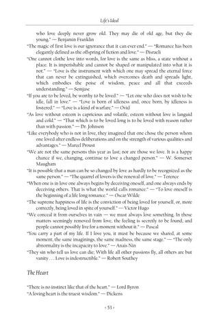 Life’s Ideal

      who love deeply never grow old. They may die of old age, but they die
      young.” — Benjamin Franklin
“The magic of first love is our ignorance that it can ever end.” — “Romance has been
      elegantly defined as the offspring of fiction and love.” — Disraeli
“One cannot clothe love into words, for love is the same as bliss, a state without a
      place. It is imperishable and cannot be shaped or manipulated into what it is
      not.” — “Love is the instrument with which one may spread the eternal force
      that can never be extinguished, which overcomes death and spreads light,
      which embodies the poise of wisdom, peace and all that exceeds
      understanding.” — Semjase
“If you are to be loved, be worthy to be loved.” — “Let one who does not wish to be
      idle, fall in love.” — “Love is born of idleness and, once born, by idleness is
      fostered.” — “Love is a kind of warfare.” — Ovid
“As love without esteem is capricious and volatile, esteem without love is languid
      and cold.” — “That which is to be loved long is to be loved with reason rather
      than with passion.” — Dr. Johnson
“Like everybody who is not in love, they imagined that one chose the person whom
      one loved after endless deliberations and on the strength of various qualities and
      advantages.” — Marcel Proust
“We are not the same persons this year as last; nor are those we love. It is a happy
      chance if we, changing, continue to love a changed person.” — W. Somerset
      Maugham
“It is possible that a man can be so changed by love as hardly to be recognized as the
      same person.” — “The quarrel of lovers is the renewal of love.” — Terence
“When one is in love one always begins by deceiving oneself, and one always ends by
      deceiving others. That is what the world calls romance.” — “To love oneself is
      the beginning of a life long romance.” — Oscar Wilde
“The supreme happiness of life is the conviction of being loved for yourself, or, more
      correctly, being loved in spite of yourself.” — Victor Hugo
“We conceal it from ourselves in vain — we must always love something. In those
      matters seemingly removed from love, the feeling is secretly to be found, and
      people cannot possibly live for a moment without it.” — Pascal
“You carry a part of my life. If I love you, it must be because we shared, at some
      moment, the same imaginings, the same madness, the same stage.” — “The only
      abnormality is the incapacity to love.” — Anais Nin
“They sin who tell us love can die; With life all other passions fly, all others are but
      vanity . . . Love is indestructible.” — Robert Southey


The Heart

“There is no instinct like that of the heart.” — Lord Byron
“A loving heart is the truest wisdom.” — Dickens

                                         < 53 >
 