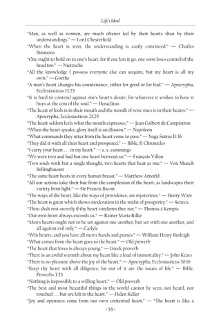 Life’s Ideal

“Men, as well as women, are much oftener led by their hearts than by their
      understandings.” — Lord Chesterfield
“When the heart is won, the understanding is easily convinced.” — Charles
      Simmons
“One ought to hold on to one’s heart; for if one lets it go, one soon loses control of the
      head too.” — Nietzsche
“All the knowledge I possess everyone else can acquire, but my heart is all my
      own.” — Goethe
“A man’s heart changes his countenance, either for good or for bad.” — Apocrypha,
      Ecclesiasticus 13:25
“It is hard to contend against one’s heart’s desire; for whatever it wishes to have it
      buys at the cost of the soul.” — Heraclitus
“The heart of fools is in their mouth and the mouth of wise ones is in their hearts.” —
      Apocrypha, Ecclesiasticus 21:29
“The heart seldom feels what the mouth expresses.” — Jean Galbert de Campistron
“When the heart speaks, glory itself is an illusion.” — Napoleon
“What commands they utter from the heart come to pass.” — Yoga Sutras II:36
“They did it with all their heart and prospered.” — Bible, II Chronicles
“I carry your heart . . . in my heart.” — e. e. cummings
“We were two and had but one heart between us.” — François Villon
“Two souls with but a single thought, two hearts that beat as one.” — Von Munch
      Bellinghausen
“The same heart beats in every human breast.” — Matthew Arnorld
“All our actions take their hue from the complexion of the heart, as landscapes their
      variety from light.” — Sir Francis Bacon
“The ways of the heart, like the ways of providence, are mysterious.” — Henry Ware
“The heart is great which shows moderation in the midst of prosperity.” — Seneca
“Thou shalt rest sweetly if thy heart condemn thee not.” — Thomas à Kempis
“Our own heart always exceeds us.” — Rainer Maria Rilke
“Men’s hearts ought not to be set against one another, but set with one another, and
      all against evil only.” — Carlyle
“Win hearts, and you have all men’s hands and purses.” — William Henry Burleigh
“What comes from the heart goes to the heart.” — Old proverb
“The heart that loves is always young.” — Greek proverb
“There is an awful warmth about my heart like a load of immortality.” — John Keats
“There is no pleasure above the joy of the heart.” — Apocrypha, Ecclesiasticus 30:16
“Keep thy heart with all diligence; for out of it are the issues of life.” — Bible,
      Proverbs 3:23
“Nothing is impossible to a willing heart.” — Old proverb
“The best and most beautiful things in the world cannot be seen, nor heard, nor
      touched . . . but are felt in the heart.” — Helen Keller
“Joy and openness come from our own contented heart.” — “The heart is like a
                                          < 55 >
 