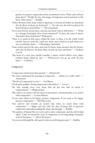 Civilization's Quotations

    garden. It can grow compassion or fear, resentment or love. What seeds will you
    plant there?” “Weigh the true advantages of forgiveness and resentment to the
    heart. Then choose.” — Buddha
“When the knot of the heart, which is ignorance, is loosed, all doubts are dissolved,
    all evil effects of deeds are destroyed.” — “He who sees the Self revealed in his
    heart belongs to eternal bliss.” — The Upanishads
“Go to your bosom; Knock there, and ask your heart what it doth know.” — “What
    is a stronger breastplate than a heart untainted?” “Is there any cause in nature
    that makes these hard hearts?” Shakespeare
“There is as much in that space within the heart, as there is in the whole world
    outside. Heaven, earth, fire, wind, sun, moon, stars; whatever is and whatever is
    not, everything is there.” — Chhandogya-Upanishad
“Some reckon time by the stars, and some by hours; Some measure days by dreams,
    and some by flowers; My heart alone records my days and hours.” — Madison
    Cawein
“The heart of a wise man should resemble a mirror, which reflects every object
    without being sullied by any.” — “Wheresoever you go, go with all your
    heart.” — Confucius


Compassion

“Compassion will do more than passion.” — Old proverb
“We must understand the meaning of compassion . . . which is to “suffer with.” —
     Anonymous
“The dew of compassion is a tear.” — Lord Byron
“Of all noble qualities, loving compassion is the noblest.” — Lao-tse
“He who actually loves even those that do not love him in return is
     compassionate.” — Bhagavad-gita
“The mind is no match with the heart in persuasion; constitutionality is no match
     with compassion.” — Everett Dirksen
“If you want others to be happy, practice compassion. If you want to be happy,
     practice compassion.” — 14th Dalai Lama
“Our sorrows and wounds are healed only when we touch them with
     compassion.” — “Begin each day with the idea of being able to generate
     compassion and understanding the whole day through.” — Buddha
“The purpose of human life is to serve and to show compassion and the will to help
     others. Until we extend the circle of compassion to all living things, humanity
     will not find peace.” — Albert Schweitzer
“As you travel through life, offer good wishes to each being you meet.” — Buddha




                                        < 56 >
 