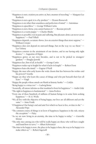Civilization's Quotations

“Happiness is not a station you arrive at, but a manner of traveling.” — Margaret Lee
     Runbeck
“Happiness is not a goal, it is a by-product.” — Eleanor Roosevelt
“Happiness is no other than soundness and perfection of mind.” — Antoninus
“Happiness is speechless.” — George William Curtis
“Happiness is not a horse, you cannot harness it.” — Russian proverb
“Happiness is a warm puppy.” — Charles Shultz
“Happiness is possible even in pain and suffering. But pleasure alone can never create
     happiness.” — Paul Tillich
“Happiness depends, as nature shows, less on exterior things than most suppose.” —
     William Cowper
“Happiness does not depend on outward things, but on the way we see them.” —
     Leo Tolstoy
“Happiness consists in the attainment of our desires, and in our having only right
     desires.” — Augustine of Hippo
“Happiness grows at our own firesides, and is not to be picked in strangers’
     gardens.” — Douglas Jerrold
“Happiness lies, first of all, in health.” — George Curtis
“Happiness makes up in height for what it lacks in length.” — Robert Frost
“Happiness hates the timid.” — Eugene O’Neill
“Happy the man who early learns the wide chasm that lies between his wishes and
     his powers!” Goethe
“Happy are they who learn the causes of things and who put beneath their feet all
     fears.” — Virgil
“Happy the people whose annals are blank in history-books.” — Carlyle
“Being happy is a virtue too.” — Ludwig Borne
“Assuredly, all nature informs us that mankind is born for happiness.” — André Gide
“The right to happiness is fundamental.” — Anna Pavlova
“Every one of these hundreds of millions of human beings is in some form seeking
     happiness.” — H. G. Wells
“We all live with the objective of being happy; our lives are all different and yet the
     same.” — Anne Frank
“O happiness! Our being’s end and aim! For which we bear to live, or dare to die.” —
     Alexander Pope
“The common course of things is in favor of happiness; happiness is the rule, misery
     the exception.” — Paley
“As we are now living in an eternity, the time to be happy is today.” — Grenville
     Kleiser
“The only ones among you who will be really happy are those who will have sought
     and found how to serve.” — Albert Schweitzer
“The time to be happy is now, the place to be happy is here, the way to be happy is to
     make others so.” — Robert Ingersoll

                                         < 58 >
 