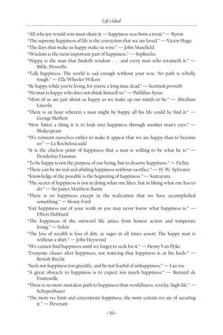 Life’s Ideal

“All who joy would win must share it — happiness was born a twin.” — Byron
“The supreme happiness of life is the conviction that we are loved.” — Victor Hugo
“The days that make us happy make us wise.” — John Masefield
“Wisdom is the most important part of happiness.” — Sophocles
“Happy is the man that findeth wisdom . . . and every man who retaineth it.” —
      Bible, Proverbs
“Talk happiness. The world is sad enough without your woe. No path is wholly
      rough.” — Ella Wheeler Wilcox
“Be happy while you’re living, for you’re a long time dead.” — Scottish proverb
“No man is happy who does not think himself so.” — Publilius Syrus
“Most of us are just about as happy as we make up our minds to be.” — Abraham
      Lincoln
“There is an hour wherein a man might be happy all his life could he find it.” —
      George Herbert
“How bitter a thing it is to look into happiness through another man’s eyes.” —
      Shakespeare
“We torment ourselves rather to make it appear that we are happy than to become
      so.” — La Rochefoucauld
“It is the chiefest point of happiness that a man is willing to be what he is.” —
      Desiderius Erasmus
“To be happy is not the purpose of our being, but to deserve happiness.” — Fichte
“There can be no real and abiding happiness without sacrifice.” — H. W. Sylvester
“Knowledge of the possible is the beginning of happiness.” — Santayana
“The secret of happiness is not in doing what one likes, but in liking what one has to
      do.” — Sir James Matthew Barrie
“There is no happiness except in the realization that we have accomplished
      something.” — Henry Ford
“Get happiness out of your work or you may never know what happiness is.” —
      Elbert Hubbard
“The happiness of the outward life arises from honest action and temperate
      living.” — Solon
“The loss of wealth is loss of dirt, as sages in all times assert; The happy man is
      without a shirt.” — John Heywood
“We cannot find happiness until we forget to seek for it.” — Henry Van Dyke
“Everyone chases after happiness, not noticing that happiness is at his heels.” —
      Bertolt Brecht
“Seek not happiness too greedily, and be not fearful of unhappiness.” — Lao-tse
“A great obstacle to happiness is to expect too much happiness.” — Bernard de
      Fontenelle
“There is no more mistaken path to happiness than worldliness, revelry, high life.” —
      Schopenhauer
“The more we limit and concentrate happiness, the more certain we are of securing
      it.” — Deverant
                                        < 59 >
 
