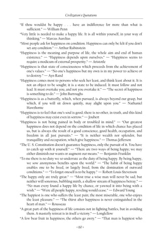 Civilization's Quotations

“If thou wouldst be happy . . . have an indifference for more than what is
     sufficient.” — William Penn
“Very little is needed to make a happy life. It is all within yourself, in your way of
     thinking.” — Marcus Aurelius
“Most people ask for happiness on condition. Happiness can only be felt if you don’t
     set any condition.” — Arthur Rubinstein
“Happiness is the meaning and purpose of life, the whole aim and end of human
     existence.” — “Happiness depends upon ourselves.” — “Happiness seems to
     require a modicum of external prosperity.” — Aristotle
“Happiness is that state of consciousness which proceeds from the achievement of
     one’s values.” — “No one’s happiness but my own is in my power to achieve or
     to destroy.” — Ayn Rand
“Happiness comes most to persons who seek her least, and think least about it. It is
     not an object to be sought; it is a state to be induced. It must follow and not
     lead. It must overtake you, and not you overtake it.” — “The secret of happiness
     is something to do.” — John Burroughs
“Happiness is as a butterfly, which, when pursued, is always beyond our grasp, but
     which, if you will sit down quietly, may alight upon you.” — Nathaniel
     Hawthorne
“Happiness is to feel that one’s soul is good; there is no other, in truth, and this kind
     of happiness may exist even in sorrow.” — Joubert
“Happiness is not being pained in body or troubled in mind.” — “Our greatest
     happiness does not depend on the condition of life in which chance has placed
     us, but is always the result of a good conscience, good health, occupation, and
     freedom in all just pursuits.” — “It is neither wealth nor splendor, but
     tranquillity and occupation, which give happiness.” — Thomas Jefferson
“The U. S. Constitution doesn’t guarantee happiness, only the pursuit of it. You have
     to catch up with it yourself.” — “There are two ways of being happy; we may
     either diminish our wants or augment our means.” — Benjamin Franklin
“To me there is no duty we so underrate as the duty of being happy. By being happy,
     we sow anonymous benefits upon the world.” — “The habit of being happy
     enables one to be freed, or largely freed, from the domination of outward
     conditions.” — “To forget oneself is to be happy.” — Robert Louis Stevenson
“The happy only are truly great.” — “Most true a wise man will never be sad; but
     neither will sonorous, bubbling mirth, a shallow stream of happiness betray.” —
     “No man every found a happy life by chance, or yawned it into being with a
     wish.” — “Were all people happy, reveling would cease.” — Edward Young
“The happiest is one who suffers the least pain; the most miserable, one who enjoys
     the least pleasure.” — “The thirst after happiness is never extinguished in the
     heart of man.” — Rousseau
“A great part of the happiness of life consists not in fighting battles, but in avoiding
     them. A masterly retreat is in itself a victory.” — Longfellow
“A few bear fruit in happiness; the others go awry.” — “That man is happiest who

                                          < 60 >
 