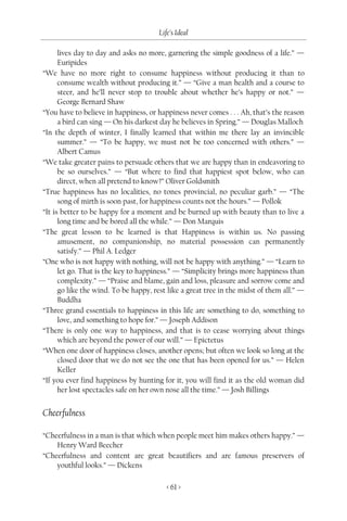 Life’s Ideal

      lives day to day and asks no more, garnering the simple goodness of a life.” —
      Euripides
“We have no more right to consume happiness without producing it than to
      consume wealth without producing it.” — “Give a man health and a course to
      steer, and he’ll never stop to trouble about whether he’s happy or not.” —
      George Bernard Shaw
“You have to believe in happiness, or happiness never comes . . . Ah, that’s the reason
      a bird can sing — On his darkest day he believes in Spring.” — Douglas Malloch
“In the depth of winter, I finally learned that within me there lay an invincible
      summer.” — “To be happy, we must not be too concerned with others.” —
      Albert Camus
“We take greater pains to persuade others that we are happy than in endeavoring to
      be so ourselves.” — “But where to find that happiest spot below, who can
      direct, when all pretend to know?” Oliver Goldsmith
“True happiness has no localities, no tones provincial, no peculiar garb.” — “The
      song of mirth is soon past, for happiness counts not the hours.” — Pollok
“It is better to be happy for a moment and be burned up with beauty than to live a
      long time and be bored all the while.” — Don Marquis
“The great lesson to be learned is that Happiness is within us. No passing
      amusement, no companionship, no material possession can permanently
      satisfy.” — Phil A. Ledger
“One who is not happy with nothing, will not be happy with anything.” — “Learn to
      let go. That is the key to happiness.” — “Simplicity brings more happiness than
      complexity.” — “Praise and blame, gain and loss, pleasure and sorrow come and
      go like the wind. To be happy, rest like a great tree in the midst of them all.” —
      Buddha
“Three grand essentials to happiness in this life are something to do, something to
      love, and something to hope for.” — Joseph Addison
“There is only one way to happiness, and that is to cease worrying about things
      which are beyond the power of our will.” — Epictetus
“When one door of happiness closes, another opens; but often we look so long at the
      closed door that we do not see the one that has been opened for us.” — Helen
      Keller
“If you ever find happiness by hunting for it, you will find it as the old woman did
      her lost spectacles safe on her own nose all the time.” — Josh Billings


Cheerfulness

“Cheerfulness in a man is that which when people meet him makes others happy.” —
    Henry Ward Beecher
“Cheerfulness and content are great beautifiers and are famous preservers of
    youthful looks.” — Dickens

                                          < 61 >
 