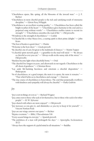 Civilization's Quotations

“Cheerfulness opens, like spring, all the blossoms of the inward man.” — J. P.
     Richter
“Cheerfulness in most cheerful people is the rich and satisfying result of strenuous
     discipline.” — Edwin Percy Whipple
“Cheerfulness is an excellent wearing quality.” — “Cheerfulness has been called the
     bright weather of the heart.” — “Cheerfulness gives harmony to the soul and is a
     perpetual song without words.” — “Cheerfulness enables nature to recruit its
     strength.” — “Cheerfulness smoothes the road of life.” — Old proverbs
“Wondrous is the strength of cheerfulness.” — Carlyle
“A Cheerful life is what Muses love, a soaring spirit is their prime delight.” — John
     Keats
“The best of healers is good cheer.” — Pindar
“Welcome is the best cheer.” — Greek proverb
“Be cheerful, one of care; for great is the multitude of chances.” — Martin Tupper
“A cheerful spirit moveth quick — a grumbler in the mud will stick.” — “Be always
     as cheerful as ever you can.” — “Always walk on the sunny side of the street.” —
     Old proverbs
“Burdens become light when cheerfully borne.” — Ovid
“The cheerful live longest in years, and afterwards in our regards. Cheerfulness is the
     off-shoot of goodness.” — Christian Bovee
“Lay aside life-harming heaviness and entertain a cheerful disposition.” —
     Shakespeare
“So of cheerfulness, or a good temper, the more it is spent, the more it remains.” —
     “That which befits us is cheerfulness and courage.” — Emerson
“The true source of cheerfulness is benevolence. The soul that perpetually overflows
     with kindness and sympathy will always be cheerful.” — Parke Godwin


Joy

“Joy is not in things; it is in us.” — Richard Wagner
“Joy comes not to those who seek it for themselves, but to those who seek it for other
     people.” — H. W. Sylvester
“Joys shared with others are more enjoyed.” — Old proverb
“Joy increases as you give it, and diminishes as you try to keep it for yourself.” —
     Vincent Norman Peale
“Joys are our wings; sorrows our spurs.” — Richter
“Rejoice evermore.” — Bible, I Thessalonians 5:16
“Every season brings its own joy.” — Spanish proverb
“The joyfulness of a man will prolongeth his days.” — Apocrypha, Ecclesiasticus
     30:22
“Always have the support of a joyful mind in all situations.” — Buddha


                                         < 62 >
 