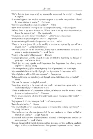 Life’s Ideal

“We’re here to learn to go with joy among the sorrows of the world.” — Joseph
      Campbell
“It seldom happens that any felicity comes so pure as not to be tempered and allayed
      by some mixture of sorrow.” — Cervantes
“Sorrows remembered sweeten present joy.” — Pollok
“How much better is it to weep at joy than to joy at weeping.” — Shakespeare
“Where there is joy there is creation. Where there is no joy there is no creation:
      know the nature of joy.” — The Upanishads
“There is no joy above the joy of the heart.” — Apocrypha, Ecclesiasticus
“Every life has its joy; every joy its law.” — Old proverb
“Restraint is the golden rule of enjoyment.” — Letitia Landon
“There is the true joy of life, to be used by a purpose recognized by yourself as a
      mighty one.” — George Bernand Shaw
“On with dance, let joy be unconfined, is my motto; whether there’s any dance to
      dance or any joy to unconfine.” — Mark Twain
“Variety is the mother of Enjoyment.” — Disraeli
“Tranquil pleasures last the longest; we are not fitted to bear long the burden of
      great joys.” — Christian Bovee
“Much joy not only speaks small happiness, but happiness that shortly must
      expire.” — Edward Young
“The most profound joy has more of gravity than of gaiety in it.” — Montaigne
“Gladness of the heart is the life of people.” — Apocrypha, Ecclesiasticus 30:23
“One of gladness seldom falls into madness.” — Anonymous
“Labor and trouble one can always get through alone, but it takes two to be glad.” —
      Ibsen
“The moe the merrier.” — English proverb
“Sometimes your joy is the source of your smile, but sometimes your smile is the
      source of your joy.” — Thich Nhat Hanh
“There is no beautifier of complexion, or form, or behavior, like the wish to scatter
      joy and not pain around us.” — Emerson
“I have always said and felt that true enjoyment cannot be expressed in words.” —
      Rousseau
“Enjoy yourself. It’s later than you think.” — Chinese proverb
“Learn how to feel joy.” — Seneca
“The soul should always stand ajar, ready to welcome the ecstatic experience.” —
      Emily Dickinson
“Man is the merriest, the most joyous of all the species of creation. Above and below
      man all are serious.” — Joseph Addison
“I love such mirth as does not make friends ashamed to look upon one another the
      next morning.” — Izaak Walton
“Joy can be real only if people look upon their lives as a service, and have a definite
      object in life outside themselves and their personal happiness.” — Leo Tolstoy

                                         < 63 >
 