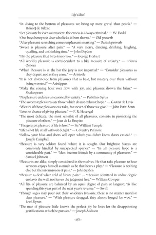 Life’s Ideal

“In diving to the bottom of pleasures we bring up more gravel than pearls.” —
      HonorJ de Balzac
“Let pleasure be ever so innocent, the excess is always criminal.” — W. Dodd
“One buys honey too dear who licks it from thorns.” — Old proverb
“After pleasant scratching comes unpleasant smarting.” — Danish proverb
“Sweet is pleasure after pain.” — “A very merry, dancing, drinking, laughing,
      quaffing, and unthinking time.” — John Dryden
“Fly the pleasure that bites tomorrow.” — George Herbert
“All worldly pleasure is correspondent to a like measure of anxiety.” — Francis
      Osborn
“When Pleasure is at the bar the jury is not impartial.” — “Consider pleasures as
      they depart, not as they come.” — Aristotle
“It is not abstinence from pleasures that is best, but mastery over them without
      being worsted.” — Aristippus
“Make the coming hour over flow with joy, and pleasure drown the brim.” —
      Shakespeare
“No pleasure endures unseasoned by variety.” — Publilius Syrus
“The sweetest pleasures are those which do not exhaust hope.” — Gaston de Levis
“We tire of those pleasures we take, but never of those we give.” — John Petit-Senn
“Lose no chance of giving pleasure.” — F. R. Havergal
“The most delicate, the most sensible of all pleasures, consists in promoting the
      pleasure of others.” — Jean de La Bruyère
“The greatest pleasure of life is love.” — Sir William Temple
“Life is not life at all without delight.” — Coventry Patmore
“Follow your bliss and doors will open where you didn’t know doors existed.” —
      Joseph Campbell
“Pleasure is very seldom found where it is sought. Our brightest blazes are
      commonly kindled by unexpected sparks.” — “In all pleasure hope is a
      considerable part.” — “Men become friends by a community of pleasures.” —
      Samuel Johnson
“Pleasures are alike, simply considered in themselves. He that take pleasure to hear
      sermons enjoys himself as much as he that hears a play.” — “Pleasure is nothing
      else but the intermission of pain.” — John Selden
“Pleasure is deaf when told of future pain.” — “Pleasure admitted in undue degree
      enslaves the will, nor leaves the judgment free.” — William Cowper
“All fits of pleasure are balanced by an equal degree of pain or languor; ‘tis like
      spending this year part of the next year’s revenue.” — Swift
“Though sages may pour out their wisdom’s treasure, there is no sterner moralist
      than pleasure.” — “With pleasure drugged, they almost longed for woe.” —
      Lord Byron
“The man of pleasure little knows the perfect joy he loses for the disappointing
      gratifications which he pursues.” — Joseph Addison

                                        < 65 >
 