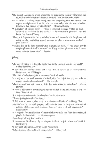 Civilization's Quotations

“The man of pleasure, by a vain attempt to be more happy than any other man can
     be, is often more miserable than most men are.” — Charles Caleb Colton
“In life there is nothing more unexpected and surprising than the arrivals and
     departures of pleasure. If we find it in one place today, it is vain to seek it there
     tomorrow. You can not lay a trap for it.” — Alexander Smith
“A perpetuity of bliss is bliss.” — “Bliss is too great to lodge within an hour —
     duration is essential to the name.” — “Reverberated pleasures fire the
     breast.” — Edward Young
“There is little pleasure in the world that is true and sincere beside the pleasure of
     doing our duty and doing good. I am sure no other is comparable to this.” —
     John Tillotson
“Pleasure dies at the very moment when it charms us most.” — “To know how to
     despise pleasure is itself a pleasure.” — “Enjoy present pleasures in such a way
     as not to injure future ones.” — Seneca


Joking

“My way of joking is telling the truth; that is the funniest joke in the world.” —
      George Bernard Shaw
“A comedian can only last till he either takes himself serious or his audience takes
      him serious.” — Will Rogers
“The crisis of today is the joke of tomorrow.” — H. G. Wells
“It is no joke to bear with someone who is all jokes.” — “A joke not only can make an
      enemy, but often loses a friend.” — Old proverbs
“Many a friend was lost through a joke, but none was ever gained so.” — Czech
      proverb
“A joker is near akin to a buffoon; and neither of them is the least related to wit.” —
      Lord Chesterfield
“A poor joke must invent its own laughter.” — Latin proverb
“Clumsy jesting is no joke.” — Aesop
“A difference of tastes in jokes is a great strain on the affections.” — George Eliot
“Jokes of the proper kind, properly told, can do more to enlighten questions of
      politics, philosophy, and literature than any number of dull arguments.” —
      Isaac Asimov
“It is requisite for the relaxation of the mind that we make use, from time to time, of
      playful deeds and jokes.” — Thomas Aquinas
“Even the gods love jokes.” — Plato
“A man reveals his character by nothing so clearly as the joke he resents.” — G. C.
      Lichtenberg
“If they can’t take a joke . . . forget them!” Anonymous
“Take a joke as a joke, and it will not provoke.” — Old proverb


                                          < 66 >
 