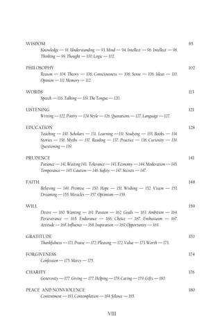 WISDOM                                                                                85
     Knowledge — 91. Understanding — 93. Mind — 94. Intellect — 96. Intellect — 98.
     Thinking — 99. Thought — 100. Logic — 102.

PHILOSOPHY                                                                            102
      Reason — 104. Theory — 106. Consciousness — 106. Sense — 106. Ideas — 110.
      Opinion — 111. Memory — 112.

WORDS                                                                                 113
    Speech — 116. Talking — 119. The Tongue — 120.

LISTENING                                                                             121
      Writing — 122. Poetry — 124. Style — 126. Quotations — 127. Language — 127.

EDUCATION                                                                             128
     Teaching — 130. Scholars — 131. Learning —131. Studying — 133. Books — 134.
     Stories — 136. Myths — 137. Reading — 137. Practice — 138. Curiosity — 139.
     Questioning — 139.

PRUDENCE                                                                              141
     Patience — 141. Waiting 143. Tolerance — 143. Economy — 144. Moderation — 145.
     Temperance — 145. Caution — 146. Safety — 147. Secrets — 147.

FAITH                                                                                 148
        Believing — 149. Promise — 150. Hope — 151. Wishing — 152. Vision — 153.
        Dreaming — 155. Miracles — 157. Optimism — 158.

WILL                                                                                  159
        Desire — 160. Wanting — 161. Passion — 162. Goals — 163. Ambition — 164.
        Perseverance — 165. Endurance — 166. Choice — 167. Enthusiasm — 167.
        Attitude — 168. Influence — 168. Inspiration — 169. Opportunity — 169.

GRATITUDE                                                                             170
     Thankfulness — 171. Praise — 172. Pleasing — 172. Value — 173. Worth — 173.

FORGIVENESS                                                                           174
     Confession — 175. Mercy — 175.

CHARITY                                                                               176
     Generosity — 177. Giving — 177. Helping — 178. Caring — 179. Gifts — 180.

PEACE AND NONVIOLENCE                                                                 180
     Contentment — 183. Contemplation — 184. Silence — 185.


                                              VIII
 